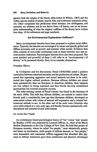 250 Race, Evolution, and Behavior
ignores both the origins of the theory (MacArthur & Wilson, 1967) and the
within-species studies of plants, insects, fish, and nonhuman mammals (chap.
10). Other complaints that predictions about altruism, law abidingness, and
sexuality are arbitrary and do not derive from r-K theory, rest on an incom­
plete understanding of what the original codifiers of the theory have written
(see chap. 10 for references and page numbers).
Are Environmental Explanations Sufficient?
Many environmental theories have been proposed to explain racial differ­
ences. Typically the theories are sociological in nature and specify global and
diffuse processes such as poverty and systemic white racism. Evidence then
often consists of zero-order correlations such as those between race and so­
cioeconomic indicators. Psychological theories have also been proposed. The
most detailed and powerful of these I will refer to as “environmental r-K
theory,” to be presented shortly. First, let us consider alternatives.
Freudian Theory
In Civilization and It's Discontents, Freud (1930/1962) noted a positive
correlation between restrained sexuality and the production of culture. He pro­
posed that repressing aggressive and sexual instincts led them to be subli­
mated into higher cultural products. Because African children are raised
more permissively than are European or American children, their instincts
are less subject to being repressed and thus blacks develop uninhibited
personalities but lowered economic success.
The toilet training variant of Freud’s theory was found in the literature of
the early 1950s. This held that African children, not trained to control their
bowels until a considerably later age than European children, developed an
extraverted culture with values of sensual self-expression and a relaxed het­
erosexual attitude to sex. At the other end of the scale were Orientals who
were toilet trained at a very early age, and thereby became puritanically self-
disciplined and oriented toward achievement.
Ice versus Sun People
An evolutionary-based psychological theory of “ice” versus “sun” people
by Bradley (1978) was promoted by Leonard Jeffries, Jr., chair of the Black
Studies Department at the City College of New York. He held that people of
European ancestry, whom he called “ice people,” were intrinsically greedy
and intent on domination, while people of African descent, or “sun people,”
were humanistic and communal. Jeffries suggested that abundant skin pig­
ment in African Americans gave them intellectual and physical advantages
 