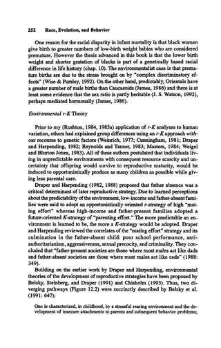 252 Race, Evolution, and Behavior
One reason for the racial disparity in infant mortality is that black women
give birth to greater numbers of low-birth weight babies who are considered
premature. However the thesis advanced in this book is that the lower birth
weight and shorter gestation of blacks is part of a genetically based racial
difference in life history (chap. 10). The environmentalist case is that prema­
ture births are due to the stress brought on by “complex discriminatory ef­
fects” (Wise & Pursley, 1992). On the other hand, predictably, Orientals have
a greater number of male births than Caucasoids (James, 1986) and there is at
least some evidence that the sex ratio is partly heritable (J. S. Watson, 1992),
perhaps mediated hormonally (James, 1986).
Environmental r-K Theory
Prior to my (Rushton, 1984, 1985a) application of r-K analyses to human
variation, others had explained group differences using an r-K approach with­
out recourse to genetic factors (Weinrich, 1977; Cunningham, 1981; Draper
and Harpending, 1982; Reynolds and Tanner, 1983; Masters, 1984; Weigel
and Blurton Jones, 1983). All of these authors postulated that individuals liv­
ing in unpredictable environments with consequent resource scarcity and un­
certainty that offspring would survive to reproductive maturity, would be
induced to opportunistically produce as many children as possible while giv­
ing less parental care.
Draper and Harpending (1982, 1988) proposed that father absence was a
critical determinant of later reproductive strategy. Due to learned perceptions
about the predictability ofthe environment, low-income and father-absent fami­
lies were said to adopt an opportunistically oriented r-strategy of high “mat­
ing effort” whereas high-income and father-present families adopted a
future-oriented X-strategy of “parenting effort.” The more predictable an en­
vironment is learned to be, the more a AT-strategy would be adopted. Draper
and Harpending reviewed the correlates of the “mating effort” strategy and its
culmination in the father-absent child: poor school performance, anti­
authoritarianism, aggressiveness, sexual precocity, and criminality. They con­
cluded that “father-present societies are those where most males act like dads
and father-absent societies are those where most males act like cads” (1988:
349).
Building on the earlier work by Draper and Harpending, environmental
theories of the development of reproductive strategies have been proposed by
Belsky, Steinberg, and Draper (1991) and Chisholm (1993). Thus, two di­
verging pathways (Figure 12.2) were succinctly described by Belsky et al.
(1991: 647):
One is characterized, in childhood, by a stressful rearing environment and the de­
velopment of insecure attachments to parents and subsequent behavior problems;
 