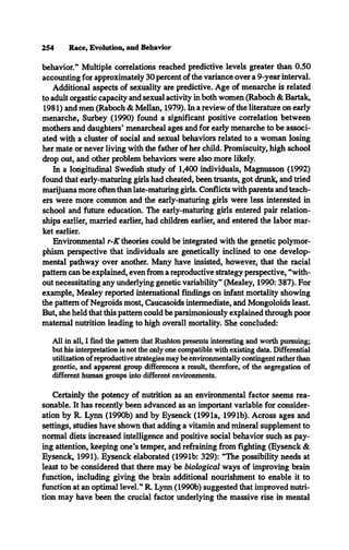 254 Race, Evolution, and Behavior
behavior.” Multiple correlations reached predictive levels greater than 0.50
accounting for approximately 30 percent of the variance over a 9-year interval.
Additional aspects of sexuality are predictive. Age of menarche is related
to adult orgastic capacity and sexual activity in both women (Raboch & Bartak,
1981) and men (Raboch & Mellan, 1979). In a review of the literature on early
menarche, Surbey (1990) found a significant positive correlation between
mothers and daughters’ menarcheal ages and for early menarche to be associ­
ated with a cluster of social and sexual behaviors related to a woman losing
her mate or never living with the father of her child. Promiscuity, high school
drop out, and other problem behaviors were also more likely.
In a longitudinal Swedish study of 1,400 individuals, Magnusson (1992)
found that early-maturing girls had cheated, been truants, got drunk, and tried
marijuana more often than late-maturing girls. Conflicts with parents and teach­
ers were more common and the early-maturing girls were less interested in
school and future education. The early-maturing girls entered pair relation­
ships earlier, married earlier, had children earlier, and entered the labor mar­
ket earlier.
Environmental r-K theories could be integrated with the genetic polymor­
phism perspective that individuals are genetically inclined to one develop­
mental pathway over another. Many have insisted, however, that the racial
pattern can be explained, even from a reproductive strategy perspective, “with­
out necessitating any underlying genetic variability” (Mealey, 1990: 387). For
example, Mealey reported international findings on infant mortality showing
the pattern of Negroids most, Caucasoids intermediate, and Mongoloids least.
But, she held that this pattern could be parsimoniously explained through poor
maternal nutrition leading to high overall mortality. She concluded:
All in all, I find the pattern that Rushton presents interesting and worth pursuing;
but his interpretation is not the only one compatible with existing data. Differential
utilization of reproductive strategies may be environmentally contingent rather than
genetic, and apparent group differences a result, therefore, of the segregation of
different human groups into different environments.
Certainly the potency of nutrition as an environmental factor seems rea­
sonable. It has recently been advanced as an important variable for consider­
ation by R. Lynn (1990b) and by Eysenck (1991a, 1991b). Across ages and
settings, studies have shown that adding a vitamin and mineral supplement to
normal diets increased intelligence and positive social behavior such as pay­
ing attention, keeping one’s temper, and refraining from fighting (Eysenck &
Eysenck, 1991). Eysenck elaborated (1991b: 329): “The possibility needs at
least to be considered that there may be biological ways of improving brain
function, including giving the brain additional nourishment to enable it to
function at an optimal level.” R. Lynn (1990b) suggested that improved nutri­
tion may have been the crucial factor underlying the massive rise in mental
 