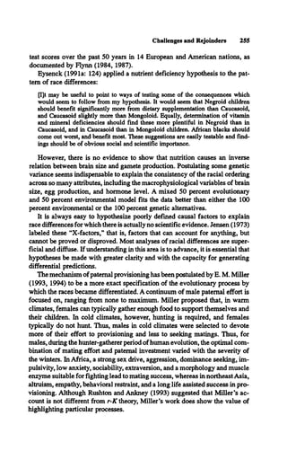 Challenges and Rejoinders 255
test scores over the past 50 years in 14 European and American nations, as
documented by Flynn (1984, 1987).
Eysenck (1991a: 124) applied a nutrient deficiency hypothesis to the pat­
tern of race differences:
[l]t may be useful to point to ways of testing some of the consequences which
would seem to follow from my hypothesis. It would seem that Negroid children
should benefit significantly more from dietary supplementation than Caucasoid,
and Caucasoid slightly more than Mongoloid. Equally, determination of vitamin
and mineral deficiencies should find these more plentiful in Negroid than in
Caucasoid, and in Caucasoid than in Mongoloid children. African blacks should
come out worst, and benefit most. These suggestions are easily testable and find­
ings should be of obvious social and scientific importance.
However, there is no evidence to show that nutrition causes an inverse
relation between brain size and gamete production. Postulating some genetic
variance seems indispensable to explain the consistency of the racial ordering
across so many attributes, including the macrophysiological variables of brain
size, egg production, and hormone level. A mixed 50 percent evolutionary
and 50 percent environmental model fits the data better than either the 100
percent environmental or the 100 percent genetic alternatives.
It is always easy to hypothesize poorly defined causal factors to explain
race differences for which there is actually no scientific evidence. Jensen (1973)
labeled these “X-factors,” that is, factors that can account for anything, but
cannot be proved or disproved. Most analyses of racial differences are super­
ficial and diffuse. If understanding in this area is to advance, it is essential that
hypotheses be made with greater clarity and with the capacity for generating
differential predictions.
The mechanism of paternal provisioning has been postulated by E. M. Miller
(1993, 1994) to be a more exact specification of the evolutionary process by
which the races became differentiated. A continuum of male paternal effort is
focused on, ranging from none to maximum. Miller proposed that, in warm
climates, females can typically gather enough food to support themselves and
their children. In cold climates, however, hunting is required, and females
typically do not hunt. Thus, males in cold climates were selected to devote
more of their effort to provisioning and less to seeking matings. Thus, for
males, during the hunter-gatherer period ofhuman evolution, the optimal com­
bination of mating effort and paternal investment varied with the severity of
the winters. In Africa, a strong sex drive, aggression, dominance seeking, im-
pulsivity, low anxiety, sociability, extraversion, and a morphology and muscle
enzyme suitable for fighting lead to mating success, whereas in northeastAsia,
altruism, empathy, behavioral restraint, and a long life assisted success in pro­
visioning. Although Rushton and Ankney (1993) suggested that Miller’s ac­
count is not different from r-K theory, Miller’s work does show the value of
highlighting particular processes.
 