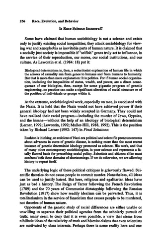 256 Race, Evolution, and Behavior
Is Race Science Immoral?
Some have claimed that human sociobiology is not a science and exists
only to justify existing social inequalities; they attack sociobiology for view­
ing war and xenophobia as inevitable parts of human nature. It is claimed that
a socially just society is impossible if “selfish” genes truly act to influence, in
the service of their reproduction, our mores, our social institutions, and our
culture. As Lewontin et al. (1984: 18) put it:
Biological determinism is, then, a reductionist explanation of human life in which
the arrows of causality run from genes to humans and from hinnans to humanity.
But that is more than mere explanation: It is politics. For if human social organiza­
tion, including the inequalities of status, wealth, and power, are a direct conse­
quence of our biologies, then, except for some gigantic program of genetic
engineering, no practice can make a significant alteration of social structure or of
the position of individuals or groups within it.
At the extreme, sociobiological work, especially on race, is associated with
the Nazis. It is held that the Nazis would not have achieved power if their
general ideology had not been widely accepted in Germany. They could not
have realized their racial program—including the murder of Jews, Gypsies,
and the insane—without the help of an ideology of biological determinism
(Lerner, 1992; Lewontin, 1992; Muller-Hill, 1988,1992). This is the position
taken by Richard Lerner (1992: 147) in Final Solutions:
Rushton’s thinking, so redolent of Nazi-era political and scientific pronouncements
about advances in cures of genetic disease, is nothing more than the most recent
instance of genetic determinist ideology promoted as science. His work, and that
of many other contemporary sociobiologists, is poor science and represents a fa­
tally flawed basis for prescribing social policy. Scientists and citizens alike must
confront both these domains of shortcomings. If we do otherwise, we are allowing
history to repeat itself.
The underlying logic of these political critiques is grievously flawed. Sci­
entific theories do not cause people to commit murder. Nonetheless, all ideas
can be used to justify hatred. But here, religious and egalitarian ideas have
just as bad a history. The Reign of Terror following the French Revolution
(1789) and the 70 years of Communist dictatorship following the Russian
Revolution (1917) show how readily idealism can be perverted. Thus, it is
totalitarianism in the service of fanaticism that causes people to be murdered,
not theories of human nature.
Opponents of the genetic study of racial differences are either unable or
unwilling to separate their political agendas from the scholarly pursuit of
truth; many seem to deny that it is even possible, a view that stems from
nihilistic ideas of the relativity of truth and Marxist claims that even scientists
are motivated by class interests. Perhaps there is some reality here and one
 