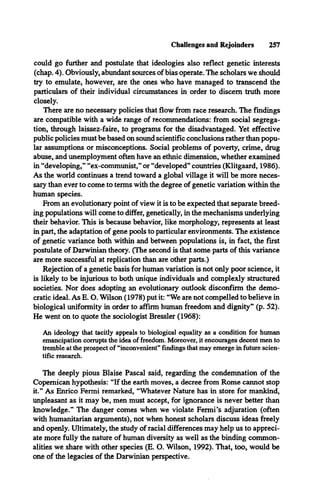 Challenges and Rejoinders 257
could go further and postulate that ideologies also reflect genetic interests
(chap. 4). Obviously, abundant sources of bias operate. The scholars we should
try to emulate, however, are the ones who have managed to transcend the
particulars of their individual circumstances in order to discern truth more
closely.
There are no necessary policies that flow from race research. The findings
are compatible with a wide range of recommendations: from social segrega­
tion, through laissez-faire, to programs for the disadvantaged. Yet effective
public policies must be based on sound scientific conclusions rather than popu­
lar assumptions or misconceptions. Social problems of poverty, crime, drug
abuse, and unemployment often have an ethnic dimension, whether examined
in “developing,” “ex-communist,” or “developed” countries (Klitgaard, 1986).
As the world continues a trend toward a global village it will be more neces­
sary than ever to come to terms with the degree of genetic variation within the
human species.
From an evolutionary point of view it is to be expected that separate breed­
ing populations will come to differ, genetically, in the mechanisms underlying
their behavior. This is because behavior, like morphology, represents at least
in part, the adaptation of gene pools to particular environments. The existence
of genetic variance both within and between populations is, in fact, the first
postulate of Darwinian theory. (The second is that some parts of this variance
are more successful at replication than are other parts.)
Rejection of a genetic basis for human variation is not only poor science, it
is likely to be injurious to both unique individuals and complexly structured
societies. Nor does adopting an evolutionary outlook disconfirm the demo­
cratic ideal. As E. O. Wilson (1978) put it: “We are not compelled to believe in
biological uniformity in order to affirm human freedom and dignity” (p. 52).
He went on to quote the sociologist Bressler (1968):
An ideology that tacitly appeals to biological equality as a condition for human
emancipation corrupts the idea of freedom. Moreover, it encourages decent men to
tremble at the prospect of “inconvenient” findings that may emerge in future scien­
tific research.
The deeply pious Blaise Pascal said, regarding the condemnation of the
Copemican hypothesis: “If the earth moves, a decree from Rome cannot stop
it.” As Enrico Fermi remarked, “Whatever Nature has in store for mankind,
unpleasant as it may be, men must accept, for ignorance is never better than
knowledge.” The danger comes when we violate Fermi’s adjuration (often
with humanitarian arguments), not when honest scholars discuss ideas freely
and openly. Ultimately, the study of racial differences may help us to appreci­
ate more fully the nature of human diversity as well as the binding common­
alities we share with other species (E. O. Wilson, 1992). That, too, would be
one of the legacies of the Darwinian perspective.
 