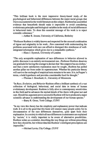 “This brilliant book is the most impressive theory-based study...of the
psychological and behavioral differences between the major racial groups that
I have encountered in the world literature on this subject. Rushton has assembled
evidence that henceforth should make it impossible to avoid considering
evolutionary principles and biological variables in the study of racial differences
in behavioral traits. To shun this essential message of his work is to reject
scientific coherence.”
—Arthur R. Jensen, University of California, Berkeley
“Professor Rushton is widely known and respected for the unusual combination
of rigour and originality in his work....Few concerned with understanding the
problems associated with race can afford to disregard this storehouse of well-
integrated information which gives rise to a remarkable synthesis.”
—Hans J. Eysenck, University of London
“The only acceptable explanation of race differences in behavior allowed in
public discourse is an entirely environmental one...Professor Rushton deserves
our gratitude for having the courage to declare that ‘this emperor has no clothes,’
and that a more satisfactory explanation must be sought...Rushton has pulled
another pillar out from under its superstructure. Whether his particular theory
will survive the onslaught of empirical tests remains to be seen. It is, in Popper’s
terms, a bold hypothesis and provides considerable food for thought.”
—Thomas J. Bouchard, Jr., University of Minnesota
“In Race, Evolution, and Behavior Rushton offers a brilliant synthesis of a vast
collection of biological, behavioral, and social data in terms of human
evolutionary development. Rushton is fully alive to contemporary sensitivities
in this field and he advances the myriad details of his thesis with great tact and
care. Should his argument prove successful Rushton will have produced a major
scientific advance in understanding the development of our human species.”
—Barry R. Gross, York College, CUNY
“In my view this theory has the simplicity and explanatory power that indicate
truth. It is all to the good that this book will interest many people solely for its
documentation of the race differences themselves, quite apart from then-
explanation. In a society in which all race differences in attainment are explained
by ‘racism,’ it is vitally important to be aware of alternative possibilities.
Rushton writes as a scientist, describing the way things are without prescribing
how they should be, but without data like Rushton’s intelligent prescriptions are
impossible.”
—Michael Levin, City College, CUNY
 