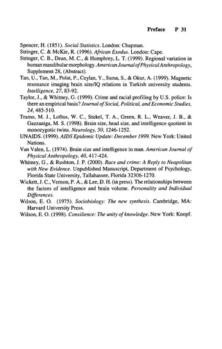 Preface P 31
Spencer, H. (1851). Social Statistics. London: Chapman.
Stringer, C. & McKie, R. (1996). African Exodus. London: Cape.
Stringer, C. B., Dean, M. C., & Humphrey, L. T. (1999). Regional variation in
human mandibular morphology. American JournalofPhysicalAnthropology,
Supplement 28, (Abstract).
Tan, U., Tan, M., Polat, P., Ceylan, Y., Surna, S., & Okur, A. (1999). Magnetic
resonance imaging brain size/IQ relations in Turkish university students.
Intelligence, 27, 83-92.
Taylor, J., & Whitney, G. (1999). Crime and racial profiling by U.S. police: Is
there an empirical basis? Journal ofSocial, Political, and Economic Studies,
24, 485-510.
Tramo, M. J., Loftus, W. C., Stukel, T. A., Green, R. L., Weaver, J. B., &
Gazzaniga, M. S. (1998). Brain size, head size, and intelligence quotient in
monozygotic twins. Neurology, 50, 1246-1252.
UNAIDS. (1999). AIDS Epidemic Update: December 1999. New York: United
Nations.
Van Valen, L. (1974). Brain size and intelligence in man. American Journal of
Physical Anthropology, 40, 417-424.
Whitney, G., & Rushton, J. P. (2000). Race and crime: A Reply to Neapolitan
with New Evidence. Unpublished Manuscript, Department of Psychology,
Florida State University, Tallahassee, Florida 32306-1270.
Wickett, J. C., Vernon, P. A., & Lee, D. H. (in press). The relationships between
the factors of intelligence and brain volume. Personality and Individual
Differences.
Wilson, E. O. (1975). Sociobiology: The new synthesis. Cambridge, MA:
Harvard University Press.
Wilson, E. O. (1998). Consilience: The unity of knowledge. New York: Knopf.
 