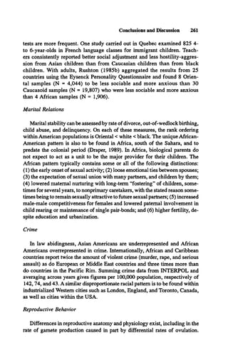 tests are more frequent. One study carried out in Quebec examined 825 4-
to 6-year-olds in French language classes for immigrant children. Teach­
ers consistently reported better social adjustment and less hostility-aggres­
sion from Asian children than from Caucasian children than from black
children. With adults, Rushton (1985b) aggregated the results from 25
countries using the Eysenck Personality Questionnaire and found 8 Orien­
tal samples (N = 4,044) to be less sociable and more anxious than 30
Caucasoid samples (N = 19,807) who were less sociable and more anxious
than 4 African samples (N = 1,906).
Marital Relations
Conclusions and Discussion 261
Marital stability can be assessed by rate of divorce, out-of-wedlock birthing,
child abuse, and delinquency. On each of these measures, the rank ordering
within American populations is Oriental < white < black. The unique African-
American pattern is also to be found in Africa, south of the Sahara, and to
predate the colonial period (Draper, 1989). In Africa, biological parents do
not expect to act as a unit to be the major provider for their children. The
African pattern typically contains some or all of the following distinctions:
(1) the early onset of sexual activity; (2) loose emotional ties between spouses;
(3) the expectation of sexual union with many partners, and children by them;
(4) lowered maternal nurturing with long-term “fostering” of children, some­
times for several years, to nonprimary caretakers, with the stated reason some­
times being to remain sexually attractive to future sexual partners; (5) increased
male-male competitiveness for females and lowered paternal involvement in
child rearing or maintenance of single pair-bonds; and (6) higher fertility, de­
spite education and urbanization.
Crime
In law abidingness, Asian Americans are underrepresented and African
Americans overrepresented in crime. Internationally, African and Caribbean
countries report twice the amount of violent crime (murder, rape, and serious
assault) as do European or Middle East countries and three times more than
do countries in the Pacific Rim. Summing crime data from INTERPOL and
averaging across years gives figures per 100,000 population, respectively of
142,74, and 43. A similar disproportionate racial pattern is to be found within
industrialized Western cities such as London, England, and Toronto, Canada,
as well as cities within the USA.
Reproductive Behavior
Differences in reproductive anatomy and physiology exist, including in the
rate of gamete production caused in part by differential rates of ovulation.
 