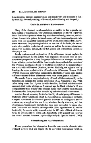264 Race, Evolution, and Behavior
tions in sexual potency, aggressiveness and impulsivity, and increases in fam­
ily stability, forward planning, self-control, rule-following and longevity.
Genes in Addition to Environment
Many of the observed racial correlations are said to be due to purely cul­
tural modes of transmission. The Chinese and Japanese are known to provide
intact family backgrounds where they socialize conformity, restraint, and tra­
dition. An opposite pattern is found among African-descended people who
come from less integrated families and who are undersocialized for achieve­
ment. However, the physiological data on the size of the brain, the rate of
maturation, and the production of gametes, as well as the cross-cultural con­
sistency of the racial pattern, shows that genetic and evolutionary influences
also play a role.
Purely environmental explanations of the differences cannot explain the
complete pattern of the life history. Also impossible to explain from an envi­
ronmental perspective is why the group differences are strongest on those
items with die greatest heritability. For example, the most heritable subtests of
the Wechsler Intelligence Scale for Children predicts best the magnitudes of
the black-white differences (Rushton, 1989e). Similarly, the higher a test’s g
loading, the more predictive it is of black-white differences (Jensen, 1985,
1987b). These are differential expectations. Heritable g would only predict
difference scores if those difference scores were under genetic influence.
The results from a longitudinal study of black children adopted by white
families also supports the genetic perspective (R. A. Weinberg et al., 1992).
After being raised for 17 years in white families, the black children do not
resemble their white siblings. At 7 years of age the black children’s IQ was
comparable to those of their white siblings, but 10 years later the black children
had reverted to their population mean in IQ and educational achievement.
Another line of reasoning for the heritability of racial group differences is
that many of the variables on which the races differ are substantially heritable.
Chapter 3 reviewed the behavior genetic literature on intelligence, rate of
maturation, strength of the sex drive, altruism, family structure, and law
abidingness. Occasionally heritabilities have been calculated for races other
than Caucasoids and found to be comparable. Thus, a greater than 50 percent
heritability for mental ability was calculated for 123 pairs of black adolescent
twins by Osborne (1978, 1980) and a heritability of 58 percent was reported
for several hundred Japanese 12-year-old pairs by R. Lynn & Hattori (1990).
Generalizing the r-K Formulation
If one generalizes the information from the macro-scale characteristics
outlined in Table 10.1 and Figure 10.3 to the within-race human variation,
 