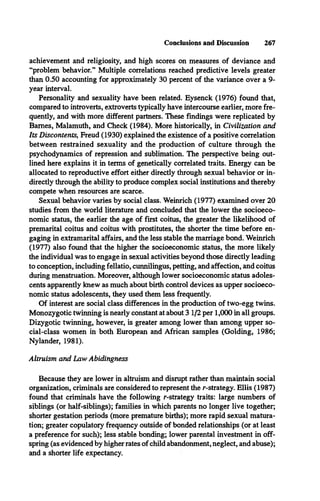 Conclusions and Discussion 267
achievement and religiosity, and high scores on measures of deviance and
“problem behavior.” Multiple correlations reached predictive levels greater
than 0.50 accounting for approximately 30 percent of the variance over a 9-
year interval.
Personality and sexuality have been related. Eysenck (1976) found that,
compared to introverts, extroverts typically have intercourse earlier, more fre­
quently, and with more different partners. These findings were replicated by
Barnes, Malamuth, and Check (1984). More historically, in Civilization and
Its Discontents, Freud (1930) explained the existence of a positive correlation
between restrained sexuality and the production of culture through the
psychodynamics of repression and sublimation. The perspective being out­
lined here explains it in terms of genetically correlated traits. Energy can be
allocated to reproductive effort either directly through sexual behavior or in­
directly through the ability to produce complex social institutions and thereby
compete when resources are scarce.
Sexual behavior varies by social class. Weinrich (1977) examined over 20
studies from the world literature and concluded that the lower the socioeco­
nomic status, the earlier the age of first coitus, the greater the likelihood of
premarital coitus and coitus with prostitutes, the shorter the time before en­
gaging in extramarital affairs, and the less stable the marriage bond. Weinrich
(1977) also found that the higher the socioeconomic status, the more likely
the individual was to engage in sexual activities beyond those directly leading
to conception, including fellatio, cunnilingus, petting, and affection, and coitus
during menstruation. Moreover, although lower socioeconomic status adoles­
cents apparently knew as much about birth control devices as upper socioeco­
nomic status adolescents, they used them less frequently.
Of interest are social class differences in the production of two-egg twins.
Monozygotic twinning is nearly constant at about 3 1/2 per 1,000 in all groups.
Dizygotic twinning, however, is greater among lower than among upper so­
cial-class women in both European and African samples (Golding, 1986;
Nyländer, 1981).
Altruism and Law Abidingness
Because they are lower in altruism and disrupt rather than maintain social
organization, criminals are considered to represent the r-strategy. Ellis (1987)
found that criminals have the following r-strategy traits: large numbers of
siblings (or half-siblings); families in which parents no longer live together;
shorter gestation periods (more premature births); more rapid sexual matura­
tion; greater copulatory frequency outside of bonded relationships (or at least
a preference for such); less stable bonding; lower parental investment in off­
spring (as evidenced by higher rates of child abandonment, neglect, and abuse);
and a shorter life expectancy.
 