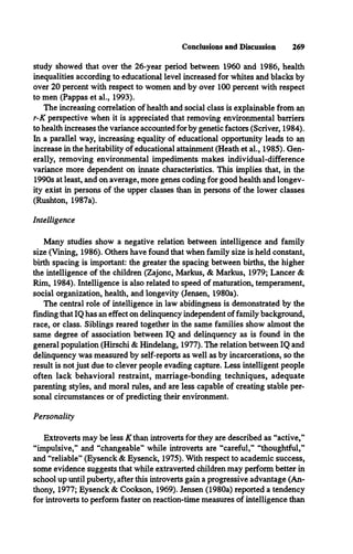 Conclusions and Discussion 269
study showed that over the 26-year period between 1960 and 1986, health
inequalities according to educational level increased for whites and blacks by
over 20 percent with respect to women and by over 100 percent with respect
to men (Pappas et al., 1993).
The increasing correlation of health and social class is explainable from an
r-K perspective when it is appreciated that removing environmental barriers
to health increases the variance accounted for by genetic factors (Scriver, 1984).
In a parallel way, increasing equality of educational opportunity leads to an
increase in the heritability of educational attainment (Heath et al., 1985). Gen­
erally, removing environmental impediments makes individual-difference
variance more dependent on innate characteristics. This implies that, in the
1990s at least, and on average, more genes coding for good health and longev­
ity exist in persons of the upper classes than in persons of the lower classes
(Rushton, 1987a).
Intelligence
Many studies show a negative relation between intelligence and family
size (Vining, 1986). Others have found that when family size is held constant,
birth spacing is important: the greater the spacing between births, the higher
the intelligence of the children (Zajonc, Markus, & Markus, 1979; Lancer &
Rim, 1984). Intelligence is also related to speed of maturation, temperament,
social organization, health, and longevity (Jensen, 1980a).
The central role of intelligence in law abidingness is demonstrated by the
finding that IQ has an effect on delinquency independent of family background,
race, or class. Siblings reared together in the same families show almost the
same degree of association between IQ and delinquency as is found in the
general population (Hirschi & Hindelang, 1977). The relation between IQ and
delinquency was measured by self-reports as well as by incarcerations, so the
result is not just due to clever people evading capture. Less intelligent people
often lack behavioral restraint, marriage-bonding techniques, adequate
parenting styles, and moral rules, and are less capable of creating stable per­
sonal circumstances or of predicting their environment.
Personality
Extroverts may be less K than introverts for they are described as “active,”
“impulsive,” and “changeable” while introverts are “careful,” “thoughtful,”
and “reliable” (Eysenck & Eysenck, 1975). With respect to academic success,
some evidence suggests that while extraverted children may perform better in
school up until puberty, after this introverts gain a progressive advantage (An­
thony, 1977; Eysenck & Cookson, 1969). Jensen (1980a) reported a tendency
for introverts to perform faster on reaction-time measures of intelligence than
 