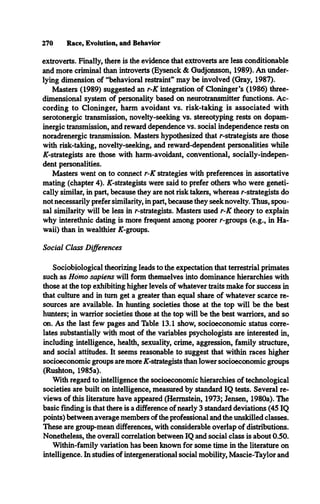 270 Race, Evolution, and Behavior
extroverts. Finally, there is the evidence that extroverts are less conditionable
and more criminal than introverts (Eysenck & Gudjonsson, 1989). An under­
lying dimension of “behavioral restraint” may be involved (Gray, 1987).
Masters (1989) suggested an r-K integration of Cloninger’s (1986) three­
dimensional system of personality based on neurotransmitter functions. Ac­
cording to Cloninger, harm avoidant vs. risk-taking is associated with
serotonergic transmission, novelty-seeking vs. stereotyping rests on dopam­
inergic transmission, and reward dependence vs. social independence rests on
noradrenergic transmission. Masters hypothesized that /--strategists are those
with risk-taking, novelty-seeking, and reward-dependent personalities while
AT-strategists are those with harm-avoidant, conventional, socially-indepen-
dent personalities.
Masters went on to connect r-K strategies with preferences in assortative
mating (chapter 4). AT-strategists were said to prefer others who were geneti­
cally similar, in part, because they are not risk takers, whereas r-strategists do
not necessarily prefer similarity, in part, because they seek novelty. Thus, spou­
sal similarity will be less in r-strategists. Masters used r-K theory to explain
why interethnic dating is more frequent among poorer r-groups (e.g., in Ha­
waii) than in wealthier AT-groups.
Social Class Differences
Sociobiological theorizing leads to the expectation that terrestrial primates
such as Homo sapiens will form themselves into dominance hierarchies with
those at the top exhibiting higher levels of whatever traits make for success in
that culture and in turn get a greater than equal share of whatever scarce re­
sources are available. In hunting societies those at the top will be the best
hunters; in warrior societies those at the top will be the best warriors, and so
on. As the last few pages and Table 13.1 show, socioeconomic status corre­
lates substantially with most of the variables psychologists are interested in,
including intelligence, health, sexuality, crime, aggression, family structure,
and social attitudes. It seems reasonable to suggest that within races higher
socioeconomic groups are more AT-strategists than lower socioeconomic groups
(Rushton, 1985a).
With regard to intelligence the socioeconomic hierarchies of technological
societies are built on intelligence, measured by standard IQ tests. Several re­
views of this literature have appeared (Hermstein, 1973; Jensen, 1980a). The
basic finding is that there is a difference of nearly 3 standard deviations (45 IQ
points) between average members of the professional and the unskilled classes.
These are group-mean differences, with considerable overlap of distributions.
Nonetheless, the overall correlation between IQ and social class is about 0.50.
Within-family variation has been known for some time in the literature on
intelligence. In studies of intergenerational social mobility, Mascie-Taylor and
 