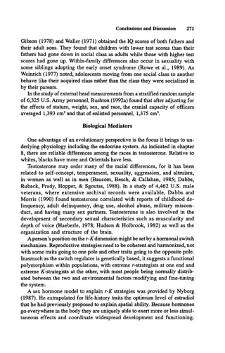 Conclusions and Discussion 271
Gibson (1978) and Waller (1971) obtained the IQ scores of both fathers and
their adult sons. They found that children with lower test scores than then-
fathers had gone down in social class as adults while those with higher test
scores had gone up. Within-family differences also occur in sexuality with
some siblings adopting the early onset syndrome (Rowe et al., 1989). As
Weinrich (1977) noted, adolescents moving from one social class to another
behave like their acquired class rather than the class they were socialized in
by their parents.
In the study of external head measurements from a stratified random sample
of 6,325 U.S. Army personnel, Rushton (1992a) found that after adjusting for
the effects of stature, weight, sex, and race, the cranial capacity of officers
averaged 1,393 cm3and that of enlisted personnel, 1,375 cm3.
Biological Mediators
One advantage of an evolutionary perspective is the focus it brings to un­
derlying physiology including the endocrine system. As indicated in chapter
8, there are reliable differences among the races in testosterone. Relative to
whites, blacks have more and Orientals have less.
Testosterone may order many of the racial differences, for it has been
related to self-concept, temperament, sexuality, aggression, and altruism,
in women as well as in men (Baucom, Besch, & Callahan, 1985; Dabbs,
Ruback, Frady, Hopper, & Sgoutas, 1988). In a study of 4,462 U.S. male
veterans, where extensive archival records were available, Dabbs and
Morris (1990) found testosterone correlated with reports of childhood de­
linquency, adult delinquency, drug use, alcohol abuse, military miscon­
duct, and having many sex partners. Testosterone is also involved in the
development of secondary sexual characteristics such as muscularity and
depth of voice (Haeberle, 1978; Hudson & Holbrook, 1982) as well as the
organization and structure of the brain.
A person’s position on the r-K dimension might be set by a hormonal switch
mechanism. Reproductive strategies need to be coherent and harmonized, not
with some traits going to one pole and other traits going to the opposite pole.
Inasmuch as the switch regulator is genetically based, it suggests a functional
polymorphism within populations, with extreme r-strategists at one end and
extreme ^-strategists at the other, with most people being normally distrib­
uted between the two and environmental factors modifying and fine-tuning
the system.
A sex hormone model to explain r-K strategies was provided by Nyborg
(1987). He extrapolated for life-history traits the optimum level of estradiol
that he had previously proposed to explain spatial ability. Because hormones
go everywhere in the body they are uniquely able to exert more or less simul­
taneous effects and coordinate widespread development and functioning.
 