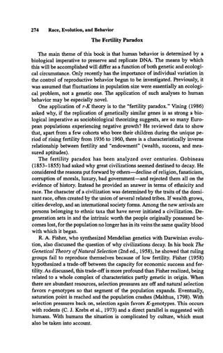 The Fertility Paradox
The main theme of this book is that human behavior is determined by a
biological imperative to preserve and replicate DNA. The means by which
this will be accomplished will differ as a function of both genetic and ecologi­
cal circumstance. Only recently has the importance of individual variation in
the control of reproductive behavior begun to be investigated. Previously, it
was assumed that fluctuations in population size were essentially an ecologi­
cal problem, not a genetic one. The application of such analyses to human
behavior may be especially novel.
One application of r-K theory is to the “fertility paradox.” Vining (1986)
asked why, if the replication of genetically similar genes is as strong a bio­
logical imperative as sociobiological theorizing suggests, are so many Euro­
pean populations experiencing negative growth? He reviewed data to show
that, apart from a few cohorts who bore their children during the unique pe­
riod of rising fertility from 1936 to 1960, there is a characteristically inverse
relationship between fertility and “endowment” (wealth, success, and mea­
sured aptitudes).
The fertility paradox has been analyzed over centuries. Gobineau
(1853-1855) had asked why great civilizations seemed destined to decay. He
considered the reasons put forward by others—decline of religion, fanaticism,
corruption of morals, luxury, bad government—and rejected them all on the
evidence of history. Instead he provided an answer in terms of ethnicity and
race. The character of a civilization was determined by the traits of the domi­
nant race, often created by the union of several related tribes. If wealth grows,
cities develop, and an international society forms. Among the new arrivals are
persons belonging to ethnic taxa that have never initiated a civilization. De­
generation sets in and the intrinsic worth the people originally possessed be­
comes lost, for the population no longer has in its veins the same quality blood
with which it began.
R. A. Fisher, who synthesized Mendelian genetics with Darwinian evolu­
tion, also discussed the question of why civilizations decay. In his book The
Genetical Theory of Natural Selection (2nd ed., 1958), he showed that ruling
groups fail to reproduce themselves because of low fertility. Fisher (1958)
hypothesized a trade-off between the capacity for economic success and fer­
tility. As discussed, this trade-off is more profound than Fisher realized, being
related to a whole complex of characteristics partly genetic in origin. When
there are abundant resources, selection pressures are off and natural selection
favors r-genotypes so that segment of the population expands. Eventually,
saturation point is reached and the population crashes (Malthus, 1798). With
selection pressures back on, selection again favors AT-genotypes. This occurs
with rodents (C. J. Krebs et al., 1973) and a direct parallel is suggested with
humans. With humans the situation is complicated by culture, which must
also be taken into account.
274 Race, Evolution, and Behavior
 