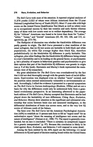 278 Race, Evolution, and Behavior
The Bell Curve took most of the attention. It reported original analyses of
11,878 youths (3,022 of whom were African American) from the 12-year
National Longitudinal Survey of Youth (NLSY). Most 17-year-olds with high
scores on the Armed Forces Qualification Test (black as well as white) went
on to occupational success by their late twenties and early thirties whereas
many of those with low scores went on to welfare dependency. The average
IQ for “African” Americans was found to be lower than those for “Latino,”
“white,” “Asian,” and “Jewish” Americans (85, 89, 103, 106, and 115, re­
spectively, pp. 273-78).
The flashpoint of discussion was whether the black/white difference was
partly genetic in origin. The Bell Curve presented a clear rendition of the
usual syllogism, that (a) IQ test scores are heritable in both black and white
populations, (b) white IQs average higher than black IQ s, therefore
probabilistically (c) the black/white IQ difference is partly heritable. This
syllogism, plus other findings like the black/white IQ difference being related
to a test’s heritability and to its loading on the general factor, or psychometric
g, led a plurality of experts in behavioral genetics and psychometrics to give
their opinion that part of the black/white IQ difference was genetic in origin
(see p. 9 of this book). Hermstein and Murray’s book represented the main­
stream view of IQ researchers.
M y great admiration for The Bell Curve was overshadowed by the fact
that it did not deal thoroughly enough with the genetic basis of racial differ­
ences. Equivocation was displayed even on whether “races” existed, and
the position taken seemed unnecessarily vulnerable to environmentalist at­
tack. Accordingly, I sifted the evidence it presented in a special symposium
on The Bell Curve in Current Anthropology (Rushton, 1996a) and set out a
basis for why the differences could only be understood fully from a gene-
based evolutionary perspective. In an interesting afterword to the paper­
back edition of The Bell Curve, Murray accepted that Hermstein and he had
played down the heritability of race differences. Citing Race, Evolution,
and Behavior, Murray drew attention to the significant and substantial rela­
tionship that exists between brain size and measured intelligence, to the
differential distribution of brain size across races, and to the very low IQ
scores of Africans south of the Sahara.
The furor over The Bell Curve led the American Psychological Associa­
tion (APA) to establish an 11-person task force to fill an “urgent need” for an
authoritative report “about the meaning of intelligence test scores and the
nature of intelligence” (Neisser et al., 1996:77). The report is generally even­
handed, but on race it concluded: “There is certainly no [empirical] support
for a genetic interpretation” (p. 97). Because this conclusion is likely to be
cited against Race, Evolution, and Behavior, I will respond in some detail.
Among the facts omitted by the APA report are the following: (1) racial
differences in IQ and speed of decision making found within the United States
 