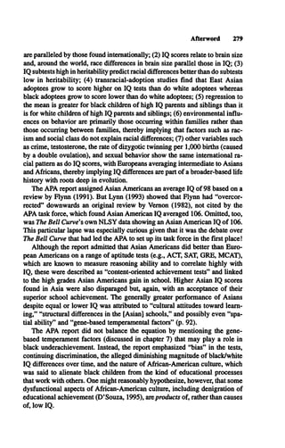 Afterword 279
are paralleled by those found internationally; (2) IQ scores relate to brain size
and, around the world, race differences in brain size parallel those in IQ; (3)
IQ subtests high in heritability predict racial differences better than do subtests
low in heritability; (4) transracial-adoption studies find that East Asian
adoptees grow to score higher on IQ tests than do white adoptees whereas
black adoptees grow to score lower than do white adoptees; (5) regression to
the mean is greater for black children of high IQ parents and siblings than it
is for white children of high IQ parents and siblings; (6) environmental influ­
ences on behavior are primarily those occurring within families rather than
those occurring between families, thereby implying that factors such as rac­
ism and social class do not explain racial differences; (7) other variables such
as crime, testosterone, the rate of dizygotic twinning per 1,000 births (caused
by a double ovulation), and sexual behavior show the same international ra­
cial pattern as do IQ scores, with Europeans averaging intermediate to Asians
and Africans, thereby implying IQ differences are part of a broader-based life
history with roots deep in evolution.
The APA report assigned Asian Americans an average IQ of 98 based on a
review by Flynn (1991). But Lynn (1993) showed that Flynn had “overcor­
rected” downwards an original review by Vernon (1982), not cited by the
APA task force, which found Asian American IQ averaged 106. Omitted, too,
was The Bell Curve's own N LSY data showing an Asian American IQ of 106.
This particular lapse was especially curious given that it was the debate over
The Bell Curve that had led the APA to set up its task force in the first place!
Although the report admitted that Asian Americans did better than Euro­
pean Americans on a range of aptitude tests (e.g., ACT, SAT, G R E, M CAT),
which are known to measure reasoning ability and to correlate highly with
IQ , these were described as “content-oriented achievement tests” and linked
to the high grades Asian Americans gain in school. Higher Asian IQ scores
found in Asia were also disparaged but, again, with an acceptance of their
superior school achievement. The generally greater performance of Asians
despite equal or lower IQ was attributed to “cultural attitudes toward learn­
ing,” “structural differences in the [Asian] schools,” and possibly even “spa­
tial ability” and “gene-based temperamental factors” (p. 92).
The APA report did not balance the equation by mentioning the gene-
based temperament factors (discussed in chapter 7) that may play a role in
black underachievement. Instead, the report emphasized “bias” in the tests,
continuing discrimination, the alleged diminishing magnitude of black/white
IQ differences over time, and the nature of African-American culture, which
was said to alienate black children from the kind of educational processes
that work with others. One might reasonably hypothesize, however, that some
dysfunctional aspects of African-American culture, including denigration of
educational achievement (D’Souza, 1995), areproducts of, rather than causes
of, low IQ.
 