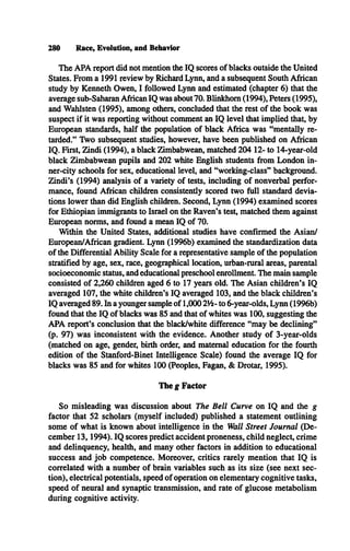 The APA report did not mention the IQ scores of blacks outside the United
States. From a 1991 review by Richard Lynn, and a subsequent South African
study by Kenneth Owen, I followed Lynn and estimated (chapter 6) that the
average sub-Saharan African IQ was about 70. Blinkhom (1994), Peters (1995),
and Wahlsten (1995), among others, concluded that the rest of the book was
suspect if it was reporting without comment an IQ level that implied that, by
European standards, half the population of black Africa was “mentally re­
tarded.” Two subsequent studies, however, have been published on African
IQ . First, Zindi (1994), a black Zimbabwean, matched 204 12- to 14-year-old
black Zimbabwean pupils and 202 white English students from London in­
ner-city schools for sex, educational level, and “working-class” background.
Zindi’s (1994) analysis of a variety of tests, including of nonverbal perfor­
mance, found African children consistently scored two full standard devia­
tions lower than did English children. Second, Lynn (1994) examined scores
for Ethiopian immigrants to Israel on the Raven’s test, matched them against
European norms, and found a mean IQ of 70.
Within the United States, additional studies have confirmed the Asian/
European/African gradient. Lynn (1996b) examined the standardization data
of the Differential Ability Scale for a representative sample of the population
stratified by age, sex, race, geographical location, urban-rural areas, parental
socioeconomic status, and educational preschool enrollment. The main sample
consisted of 2,260 children aged 6 to 17 years old. The Asian children’s IQ
averaged 107, the white children’s IQ averaged 103, and the black children’s
IQ averaged 89. In a younger sample of 1,000 2/2- to 6-year-olds, Lynn (1996b)
found that the IQ of blacks was 85 and that of whites was 100, suggesting the
APA report’s conclusion that the black/white difference “may be declining”
(p. 97) was inconsistent with the evidence. Another study of 3-year-olds
(matched on age, gender, birth order, and maternal education for the fourth
edition of the Stanford-Binet Intelligence Scale) found the average IQ for
blacks was 85 and for whites 100 (Peoples, Fagan, & Drotar, 1995).
The g Factor
So misleading was discussion about The Bell Curve on IQ and the g
factor that 52 scholars (myself included) published a statement outlining
some of what is known about intelligence in the Wall Street Journal (De­
cember 13,1994). IQ scores predict accident proneness, child neglect, crime
and delinquency, health, and many other factors in addition to educational
success and job competence. Moreover, critics rarely mention that IQ is
correlated with a number of brain variables such as its size (see next sec­
tion), electrical potentials, speed of operation on elementary cognitive tasks,
speed of neural and synaptic transmission, and rate of glucose metabolism
during cognitive activity.
280 Race, Evolution, and Behavior
 