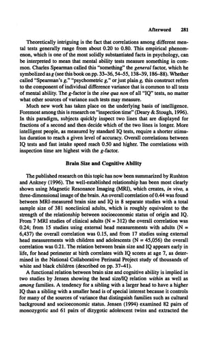 Afterword 281
Theoretically intriguing is the fact that correlations among different men­
tal tests generally range from about 0.20 to 0.80. This empirical phenom­
enon, which is one of the most solidly substantiated facts in psychology, can
be interpreted to mean that mental ability tests measure something in com­
mon. Charles Spearman called this “something” the general factor, which he
symbolized asg (see this book on pp. 33-36,54-55,138-39,186-88). Whether
called “Spearman’s g,” “psychometric g,” or just plain g, this construct refers
to the component of individual difference variance that is common to all tests
of mental ability. The g-factor is the sine qua non of all “IQ ” tests, no matter
what other sources of variance such tests may measure.
Much new work has taken place on the underlying basis of intelligence.
Foremost among this is research on “inspection time” (Deary & Stough, 1996).
In this paradigm, subjects quickly inspect two lines that are displayed for
fractions of a second and then decide which of the two lines is longer. More
intelligent people, as measured by standard IQ tests, require a shorter stimu­
lus duration to reach a given level of accuracy. Overall correlations between
IQ tests and fast intake speed reach 0.50 and higher. The correlations with
inspection time are highest with the g-factor.
Brain Size and Cognitive Ability
The published research on this topic has now been summarized by Rushton
and Ankney (1996). The well-established relationship has been most clearly
shown using Magnetic Resonance Imaging (MRI), which creates, in vivo, a
three-dimensional image of the brain. An overall correlation of 0.44 was found
between MRI-measured brain size and IQ in 8 separate studies with a total
sample size of 381 nonclinical adults, which is roughly equivalent to the
strength of the relationship between socioeconomic status of origin and IQ .
From 7 M RI studies of clinical adults (N = 312) the overall correlation was
0.24; from 15 studies using external head measurements with adults (N =
6,437) the overall correlation was 0.15, and from 17 studies using external
head measurements with children and adolescents (N = 45,056) the overall
correlation was 0.21. The relation between brain size and IQ appears early in
life, for head perimeter at birth correlates with IQ scores at age 7, as deter­
mined in the National Collaborative Perinatal Project study of thousands of
white and black children (described on pp. 37-41).
A functional relation between brain size and cognitive ability is implied in
two studies by Jensen showing the head size/IQ relation within as well as
among families. A tendency for a sibling with a larger head to have a higher
IQ than a sibling with a smaller head is of special interest because it controls
for many of the sources of variance that distinguish families such as cultural
background and socioeconomic status. Jensen (1994) examined 82 pairs of
monozygotic and 61 pairs of dizygotic adolescent twins and extracted the
 