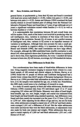 282 Race, Evolution, and Behavior
general factor, or psychometric g, from their IQ tests and found it correlated
with head size across individuals (r = 0.30), within twin pairs (r = 0.25), and
between twin pairs (r = 0.32). Jensen and Johnson (1994) examined the head
size/IQ relation in several hundred pairs of siblings from the National Col­
laborative Perinatal Project and found that at 7 years of age (although not at 4
years) a significant correlation existed within families (r = 0.11) as well as
between families (r = 0.20).
It is understandable that correlations between IQ and overall brain size
will be modest. First, much of the brain is not involved in producing what we
call intelligence; thus, variation in size/mass of that tissue will lower the
magnitude of the correlation. Second, IQ, of course, is not a perfect measure
of intelligence and, thus, variance in IQ scores is an imperfect measure of
variation in intelligence. Although brain size accounts for only a small per­
centage of variation in cognitive ability, it is important to note, following
Hunter and Schmidt (1990), that small correlations can have large effects.
For example, although the MRI-established brain size/IQ correlation is only
about 0.40, when squared it shows that 16 percent of the variance is explained,
and it shows that, from regression predictions, for every 1 standard deviation
increase in brain size, IQ will increase, on average, by 0.40 standard deviations.
Race Differences in Brain Size
Two corroborations have been made of black/white differences in brain
size. Using magnetic resonance imaging to measure brain volume in a com­
bined sample of 108 normal and clinical subjects in Britain, Harvey et al.
(1994) found that 41 people of African and Caribbean background had a
smaller brain volume than did 67 people of European background. However,
Harvey et al. (1994) provided little information on ethnicity and no details on
how, or if, the samples were matched for age, sex, or body size. Nonetheless,
this M RI study would seem to be a harbinger of research to come.
In a study of cranial capacity in black and white adolescents, Rushton and
Osborne (1995) examined data from 472 individuals aged 13 to 17 years
comprising 222 whites and 250 blacks. Measures were taken of head length,
head breadth, age, sex, race, height, weight, and cranial size estimated from
head length and head breadth using standard equations. Age differences were
found such that cranial size increased over the years 13 to 17 from 1,233 cm3
to 1,279 cm3. After adjusting for the effects of age and sex, but not for body
size, white adolescents averaged a cranial size of 1,278 cm3and black adoles­
cents averaged 1,241 cm3
, a difference of 36 cm3. But the white adolescents
were taller and heavier than were the black adolescents, so adjustments were
also made for body size (stature and weight). White adolescents then aver­
aged a cranial capacity of 1,269 cm3and black adolescents 1,251 cm3, a dif­
ference of 18 cm3.
 