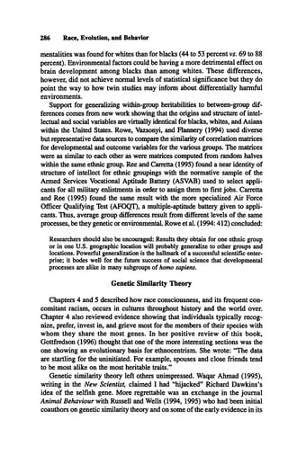 286 Race, Evolution, and Behavior
mentalities was found for whites than for blacks (44 to 53 percent vs. 69 to 88
percent). Environmental factors could be having a more detrimental effect on
brain development among blacks than among whites. These differences,
however, did not achieve normal levels of statistical significance but they do
point the way to how twin studies may inform about differentially harmful
environments.
Support for generalizing within-group heritabilities to between-group dif­
ferences comes from new work showing that the origins and structure of intel­
lectual and social variables are virtually identical for blacks, whites, and Asians
within the United States. Rowe, Vazsonyi, and Flannery (1994) used diverse
but representative data sources to compare the similarity of correlation matrices
for developmental and outcome variables for the various groups. The matrices
were as similar to each other as were matrices computed from random halves
within the same ethnic group. Ree and Carretta (1995) found a near identity of
structure of intellect for ethnic groupings with the normative sample of the
Armed Services Vocational Aptitude Battery (ASVAB) used to select appli­
cants for all military enlistments in order to assign them to first jobs. Carretta
and Ree (1995) found the same result with the more specialized Air Force
Officer Qualifying Test (AFOQT), a multiple-aptitude battery given to appli­
cants. Thus, average group differences result from different levels of the same
processes, be they genetic or environmental. Rowe et al. (1994:412) concluded:
Researchers should also be encouraged: Results they obtain for one ethnic group
or in one U .S. geographic location will probably generalize to other groups and
locations. Powerful generalization is the hallmark of a successful scientific enter­
prise; it bodes well for the future success of social science that developmental
processes are alike in many subgroups o f homo sapiens.
Genetic Similarity Theory
Chapters 4 and 5 described how race consciousness, and its frequent con­
comitant racism, occurs in cultures throughout history and the world over.
Chapter 4 also reviewed evidence showing that individuals typically recog­
nize, prefer, invest in, and grieve most for the members of their species with
whom they share the most genes. In her positive review of this book,
Gottfredson (1996) thought that one of the more interesting sections was the
one showing an evolutionary basis for ethnocentrism. She wrote: “The data
are startling for the uninitiated. For example, spouses and close friends tend
to be most alike on the most heritable traits?’
Genetic similarity theory left others unimpressed. Waqar Ahmad (1995),
writing in the New Scientist, claimed I had “hijacked” Richard Dawkins’s
idea of the selfish gene. More regrettable was an exchange in the journal
Animal Behaviour with Russell and Wells (1994, 1995) who had been initial
coauthors on genetic similarity theory and on some of the early evidence in its
 