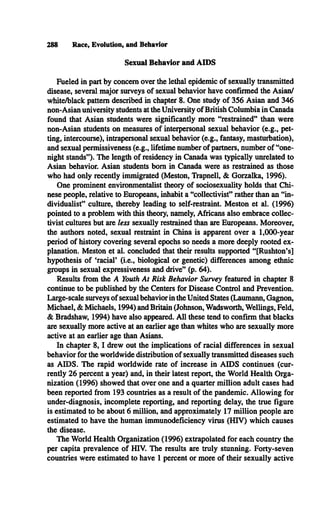 Sexual Behavior and AIDS
288 Race, Evolution, and Behavior
Fueled in part by concern over the lethal epidemic of sexually transmitted
disease, several major surveys of sexual behavior have confirmed the Asian/
white/black pattern described in chapter 8. One study of 356 Asian and 346
non-Asian university students at the University of British Columbia in Canada
found that Asian students were significantly more “restrained” than were
non-Asian students on measures of interpersonal sexual behavior (e.g., pet­
ting, intercourse), intrapersonal sexual behavior (e.g., fantasy, masturbation),
and sexual permissiveness (e.g., lifetime number of partners, number of “one-
night stands” ). The length of residency in Canada was typically unrelated to
Asian behavior. Asian students bom in Canada were as restrained as those
who had only recently immigrated (Meston, Trapnell, & Gorzalka, 1996).
One prominent environmentalist theory of sociosexuality holds that Chi­
nese people, relative to Europeans, inhabit a “collectivist” rather than an “in­
dividualist” culture, thereby leading to self-restraint. Meston et al. (1996)
pointed to a problem with this theory, namely, Africans also embrace collec­
tivist cultures but are less sexually restrained than are Europeans. Moreover,
the authors noted, sexual restraint in China is apparent over a 1,000-year
period of history covering several epochs so needs a more deeply rooted ex­
planation. Meston et al. concluded that their results supported “ [Rushton’s]
hypothesis of 'racial’ (i.e., biological or genetic) differences among ethnic
groups in sexual expressiveness and drive” (p. 64).
Results from the A Youth At Risk Behavior Survey featured in chapter 8
continue to be published by the Centers for Disease Control and Prevention.
Large-scale surveys of sexual behavior in the United States (Laumann, Gagnon,
Michael, & Michaels, 1994) and Britain (Johnson, Wadsworth, Wellings, Feld,
& Bradshaw, 1994) have also appeared. All these tend to confirm that blacks
are sexually more active at an earlier age than whites who are sexually more
active at an earlier age than Asians.
In chapter 8 ,1 drew out the implications of racial differences in sexual
behavior for the worldwide distribution of sexually transmitted diseases such
as A ID S. The rapid worldwide rate of increase in A ID S continues (cur­
rently 26 percent a year) and, in their latest report, the World Health Orga­
nization (1996) showed that over one and a quarter million adult cases had
been reported from 193 countries as a result of the pandemic. Allowing for
under-diagnosis, incomplete reporting, and reporting delay, the true figure
is estimated to be about 6 million, and approximately 17 million people are
estimated to have the human immunodeficiency virus (HIV) which causes
the disease.
The World Health Organization (1996) extrapolated for each country the
per capita prevalence of HIV. The results are truly stunning. Forty-seven
countries were estimated to have 1 percent or more of their sexually active
 