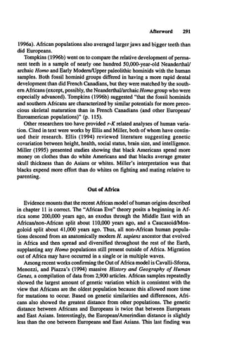 Afterword 291
1996a). African populations also averaged larger jaws and bigger teeth than
did Europeans.
Tompkins (1996b) went on to compare the relative development of perma­
nent teeth in a sample of nearly one hundred 50,000-year-old Neanderthal/
archaic Homo and Early Modem/Upper paleolithic hominids with the human
samples. Both fossil hominid groups differed in having a more rapid dental
development than did French Canadians, but they were matched by the south­
ern Africans (except, possibly, the Neanderthal/archaic/fomo group who were
especially advanced). Tompkins (1996b) suggested “that the fossil hominids
and southern Africans are characterized by similar potentials for more preco­
cious skeletal maturation than in French Canadians (and other European/
Euroamerican populations)” (p. 115).
Other researchers too have provided r-K related analyses of human varia­
tion. Cited in text were works by Ellis and Miller, both of whom have contin­
ued their research. Ellis (1994) reviewed literature suggesting genetic
covariation between height, health, social status, brain size, and intelligence.
Miller (1995) presented studies showing that black Americans spend more
money on clothes than do white Americans and that blacks average greater
skull thickness than do Asians or whites. Miller’s interpretation was that
blacks expend more effort than do whites on fighting and mating relative to
parenting.
Out of Africa
Evidence mounts that the recent African model of human origins described
in chapter 11 is correct. The “African Eve” theory posits a beginning in A f­
rica some 200,000 years ago, an exodus through the Middle East with an
African/non-African split about 110,000 years ago, and a Caucasoid/Mon-
goloid split about 41,000 years ago. Thus, all non-African human popula­
tions descend from an anatomically modem H. sapiens ancestor that evolved
in Africa and then spread and diversified throughout the rest of the Earth,
supplanting any Homo populations still present outside of Africa. Migration
out of Africa may have occurred in a single or in multiple waves.
Among recent works confirming the Out of Africa model is Cavalli-Sforza,
Menozzi, and Piazza’s (1994) massive History and Geography o f Human
Genes, a compilation of data from 2,900 articles. African samples repeatedly
showed the largest amount of genetic variation which is consistent with the
view that Africans are the oldest population because this allowed more time
for mutations to occur. Based on genetic similarities and differences, Afri­
cans also showed the greatest distance from other populations. The genetic
distance between Africans and Europeans is twice that between Europeans
and East Asians. Interestingly, the European/Amerindian distance is slightly
less than the one between Europeans and East Asians. This last finding was
 