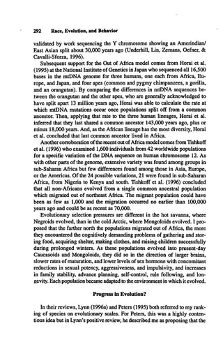 292 Race, Evolution, and Behavior
validated by work sequencing the Y chromosome showing an Amerindian/
East Asian split about 30,000 years ago (Underhill, Lin, Zemans, Oefner, &
Cavalli-Sforza, 1996).
Subsequent support for the Out of Africa model comes from Horai et al.
(1995) at the National Institute of Genetics in Japan who sequenced all 16,500
bases in the mtDNA genome for three humans, one each from Africa, Eu­
rope, and Japan, and four apes (common and pygmy chimpanzees, a gorilla,
and an orangutan). By comparing the differences in mtDNA sequences be­
tween the orangutan and the other apes, who are generally acknowledged to
have split apart 13 million years ago, Horai was able to calculate the rate at
which mtDNA mutations occur once populations split off from a common
ancestor. Then, applying that rate to the three human lineages, Horai et al.
inferred that they last shared a common ancestor 143,000 years ago, plus or
minus 18,000 years. And, as the African lineage has the most diversity, Horai
et al. concluded that last common ancestor lived in Africa.
Another corroboration of the recent out of Africa model comes from Tishkoff
et al. (1996) who examined 1,600 individuals from 42 worldwide populations
for a specific variation of the D N A sequence on human chromosome 12. As
with other parts of the genome, extensive variety was found among groups in
sub-Saharan Africa but few differences found among those in Asia, Europe,
or the Americas. O f the 24 possible variations, 21 were found in sub-Saharan
Africa, from Nigeria to Kenya and south. Tishkoff et al. (1996) concluded
that all non-Africans evolved from a single common ancestral population
which migrated out of northeast Africa. The migrant population could have
been as few as 1,000 and the migration occurred no earlier than 100,000
years ago and could be as recent as 70,000.
Evolutionary selection pressures are different in the hot savanna, where
Negroids evolved, than in the cold Arctic, where Mongoloids evolved. I pro­
posed that the farther north the populations migrated out of Africa, the more
they encountered the cognitively demanding problems of gathering and stor­
ing food, acquiring shelter, making clothes, and raising children successfully
during prolonged winters. As these populations evolved into present-day
Caucasoids and Mongoloids, they did so in the direction of larger brains,
slower rates of maturation, and lower levels of sex hormone with concomitant
reductions in sexual potency, aggressiveness, and impulsivity, and increases
in family stability, advance planning, self-control, rule following, and lon­
gevity. Each population became adapted to the environment in which it evolved.
Progress in Evolution?
In their reviews, Lynn (1996a) and Peters (1995) both referred to my rank­
ing of species on evolutionary scales. For Peters, this was a highly conten­
tious idea but in Lynn’s positive review, he described me as proposing that the
 