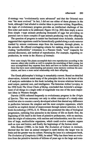 Afterword 293
^-strategy was “evolutionarily more advanced” and that the Oriental race
was “the most evolved.” In fact, I did not use either of these phrases in the
book, although I had alluded to similar ideas in previous writing. Regardless,
the topic of evolutionary progress provides an intellectual challenge of the
first order and needs to be addressed. Figure 10.2 (p. 202) does imply a move
from simple r-type animals producing thousands of eggs but providing no
parental care to more complex AT-type animals producing very few offspring.
The question of progress in nature has fascinated since Aristotle. Aristotle
suggested that organisms could be hierarchically graded along zscala naturae
marked by minute continuous steps from the inanimate, through plants, to
the animals. He offered overlapping criteria for ranking along this scale in­
cluding “perfectibility” (closeness to a Platonic God), “soul” (capacity for
rational discourse), and method of reproduction. For example, regarding re­
production, he wrote in the History o f Animals:
Now some simply like plants accomplish their own reproduction according to the
seasons; others take trouble as well to complete the nourishing of their young, but
once accomplished they separate from them and have no further association; but
those that have more understanding and possess some memory continue the asso­
ciation, and have a more social relationship with their offspring.
The Greek philosopher’s biology is remarkably current. Based on detailed
observation, Aristotle noted many of the principles that lie at the heart of the
r-K analysis undertaken in this book including the inverse relations between
seed output, parental care, and intelligence. The historian Arthur Lovejoy, in
his 1936 book The Great Chain o f Being, concluded that Aristotle’s arrange­
ment of all things in a single order of magnitude was one of the most impor­
tant ideas in Western thought.
Darwin (1859) referred frequently to evolutionary progress in the Origin
o f Species. This was necessary not only to refute concepts of a steady-state
world but also to counter a newly developed school that denied any difference
in perfection between the simplest and the most complex organisms, which
would be an implicit denial of improvement through natural selection. In his
book Sociobiology (1975), E. O. Wilson also promoted the idea of biological
progression, outlining four pinnacles in the history of life on Earth: first, the
beginning of life itself in the form of primitive prokaryotes, with no nucleus;
then the origin of eukaryotes, with nucleus and mitochondria; next the evolu­
tion of large, multicellular organisms, which could evolve complex organs
such as eyes and brains; and finally the beginnings of the human mind.
John Bonner (1980), in his book The Evolution o f Culture in Animals,
showed that the later an animal emerged in earth history the larger was its
brain and the greater was its culture. Pursuing the issue in a subsequent book,
The Evolution o f Complexity (1988), he asked “Why has there been an evolu­
tion from the primitive bacteria of billions of years ago to the large and com­
 