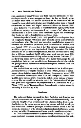 plex organisms of today?” Bonner held that it was quite permissible for pale­
ontologists to refer to strata as upper and lower, for they are literally above
and below each other and, because the fossils in the lower strata will, in
general, be more primitive in structure as well as belong to a fauna or flora of
earlier times, so “lower” and “higher” were acceptable terms. Bonner (1988:
6) noted that it was even acceptable to refer to lower and higher plants, slime
molds versus angiosperms for example. It only became a “sin” when a worm
was classified as a lower animal and a vertebrate a higher one, even though
their fossils too will be found in lower and higher strata.
Paleontologist Dale Russell (1983,1989) quantified increasing neurologi­
cal complexity through 700 million years of Earth history in invertebrates
and vertebrates alike. The trend was increasing encephalization among the
dinosaurs that existed for 140 million years and vanished 65 million years
ago. Russell (1989) proposed that if they had not gone extinct, dinosaurs
would have progressed to a large-brained, bipedal descendent. For living
mammals he set the mean encephalization, the ratio of brain size to body
size, at 1.00, and calculated that 65 million years ago it was only about 0.30.
Encephalization quotients for living molluscs vary between 0.043 and 0.31,
and for living insects between 0.008 and 0.045 but in these groups the less
encephalized living species resemble forms that appeared relatively early in
the geologic record, and the more encephalized species resemble those that
appeared later.
The hominid brain has nearly tripled in size over the last 4 million years.
Australopithecenes averaged a brain size of about 500 cm3
, the size of a chim­
panzee. Homo habilis averaged about 800 cm3, Homo erectus about 1,000
cm3, and modem Homo sapiens about 1,350 cm3. In Figure 10.3 of this book
(p. 205) Homo sapiens is to be found at the end of a scala naturae of charac­
teristics. The once traditional view that man is the “most developed” of spe­
cies, gains novel support from the perspective of an r-K dimension. As E. O.
Wilson (1975) put it: “In general, higher forms of social evolution should be
favored by K selection” (p. 101).
Conclusion
The main contribution envisaged for Race, Evolution, and Behavior was
theoretical— to advance an r-K reproductive analysis of human diversity. This
seemed a straightforward application of well-established ideas from popula­
tion biology to the human species, anchoring humans and their social sys­
tems within the Darwinian paradigm. No environmental factor is able to
explain the consistency of the international pattern of racial differences across
so many variables. Evolutionary (and hence genetic) models are required.
As Linda Gottfredson observed in her review in Politics and the Life Sci­
ences, much self-censorship operates among social scientists regarding mak-
294 Race, Evolution, and Behavior
 