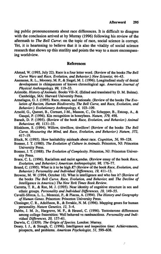 Afterword 295
ing public pronouncements about race differences. It is difficult to disagree
with the conclusion arrived at by Murray (1996) following his review of the
aftermath to The Bell Curve: on the topic of race, social science is corrupt.
Yet, it is heartening to believe that it is also the vitality of social science
research that shows up this sterility and points the way to a more encompass­
ing worldview.
References
Ahmad, W. (1995, July 22). Race is a four letter word. (Review of the books The Bell
Curve Wars and Race, Evolution, and Behavior.) New Scientist, 44-45.
Anemone, R. L ., Mooney, M . P., & Siegel, M . I. (1996). Longitudinal study of dental
development in chimpanzees of known chronological age. American Journal o f
Physical Anthropology, 99, 119-33.
Aristotle. History o fAnimals. Books V II-X . (Edited and translated by D . M . Balme).
Cambridge, M A : Harvard University Press.
Armelagos, G . J. (1995). Race, reason, and rationale. (Review of the books The Evo­
lution o f Racism, Human Biodiversity, The Bell Curve, and Race, Evolution, and
Behavior.) Evolutionary Anthropology, 4, 103-109.
Arnold, G ., Quenet, B ., Comuet, J-M ., Masson, C ., De Schepper, B ., Estoup, A ., &
Gasqui, P. (1996). Kin recognition in honeybees. Nature, 379, 498.
Barash, D . P. (1995). (Review of the book Race, Evolution, and Behavior.) Animal
Behaviour, 49, 1131-33.
Blinkhom, S. (1994). Willow, titwillow, titwillow! (Review of the books The Bell
Curve, Measuring the Mind, and Race, Evolution, and Behavior!) Nature, 372,
417-19.
Block, N . (1995). How heritability misleads about race. Cognition, 56, 99-128.
Bonner, J. T. (1980). The Evolution o f Culture in Animals. Princeton, N J: Princeton
University Press.
Bonner, J. T. (1988). The Evolution o f Complexity. Princeton, N J: Princeton Univer­
sity Press.
Brace, C . L . (1996). Racialism and racist agendas. (Review essay of the book Race,
Evolution, and Behavior!) American Anthropologist, 98, 176-77.
Brand, C . (1995). What is it to be high AT? (Review of the book Race, Evolution, and
Behavior.) Personality and Individual Differences, 19, 411-13.
Browne, M . W. (1994, October 16). What is intelligence and who has it? (Review of
the books The Bell Curve, Race, Evolution, and Behavior, and The Decline o f
Intelligence in America.) The New York Times Book Review.
Carretta, T. R ., & Ree, M . J. (1995). Near identity of cognitive structure in sex and
ethnic groups. Personality and Individual Differences, 19, 149-55.
Cavalli-Sforza, L. L ., Menozzi, P , & Piazza, A . (1994). The History and Geography
o f Human Genes. Princeton: Princeton University Press.
Cloninger, C . R ., Adolfsson, R ., & Svrakic, N . M . (1996). Mapping genes for human
personality. Nature Genetics, 12, 3-4.
Dabbs, J. M . Jr., Hargrove, M . E , & Heusel, C . (1996). Testosterone differences
among college fraternities: Well behaved vs rambunctious. Personality and Indi­
vidual Differences, 20, 157-61.
Darwin, C . (1859). The Origin o f Species. London: Murray.
Deary, I. J., & Stough, C . (1996). Intelligence and inspection time: Achievements,
prospects, and problems. American Psychologist, 51, 599-608.
 