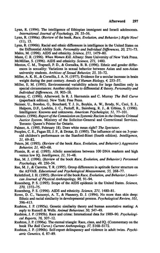 Afterword 297
Lynn, R. (1994). The intelligence of Ethiopian immigrant and Israeli adolescents.
International Journal o f Psychology, 29, 55-56.
Lynn, R. (1996a). (Review of the book, Race, Evolution, and Behavior.) Right Now!
(11), 15.
Lynn, R. (1996b). Racial and ethnic differences in intelligence in the United States on
the Differential Ability Scale. Personality and Individual Differences, 20, 271-73.
Males, M . (1996). A ID S and ethnicity. Science, 271, 1479-80.
Mann, C . R. (1996). When Women Kill. Albany: State University of New York Press.
McMillan, S. (1996). A ID S and ethnicity. Science, 271, 1480.
Meston, C . M ., Trapnell, P. D ., & Gorzalka, B. B . (1996). Ethnic and gender differ­
ences in sexuality: Variations in sexual behavior between Asian and non-Asian
university students. Archives o f Sexual Behavior, 25, 33-72.
Miller, A . K . H ., & Corsellis, J. A . N . (1977). Evidence for a secular increase in brain
weight during the past century. Annals o f Human Biology, 4, 253-57.
Miller, E. M . (1995). Environmental variability selects for large families only in
special circumstances: Another objection to differential K theory. Personality and
Individual Differences, 19, 903-18.
Murray, C . (1996). Afterword. In R. J. Hermstein and C . Murray The Bell Curve
(paperback edition). New York: Free Press.
Neisser, U ., Boodoo, G ., Bouchard, T. J. Jr., Boykin, A . W., Brody, N ., Ceci, S. J.,
Halpem, D.F., Loehlin, J. C ., Perloff, R ., Sternberg, R. J., & Urbina, S. (1996).
Intelligence: Knowns and unknowns. American Psychologist, 51, 77-101.
Ontario. (1996). Report o fthe Commission on Systemic Racism in the Ontario Crimnal
Justice System. Ministry o f the Solicitor-General and Correctional Services.
Toronto: Queen’s Printer for Ontario.
Palmer, A . (1995, February 18). Does white mean right? The Spectator.
Peoples, C . E ., Fagan III, J. E , & Drotar, D. (1995). The influence of race on 3-year-
old children’s performance on the Stanford-Binet (fourth edition). Intelligence,
21, 69-82.
Peters, ^1. (1995). (Review of the book Race, Evolution, and Behavior.) Aggressive
Behavior, 21, 463-68.
Plomin, R . et al. (1995). Allelic associations between 100 D N A markers and high
versus low IQ . Intelligence, 21, 31-48.
Ree, M . J. (1996). (Review of the book Race, Evolution, and Behavior.) Personnel
Psychology, 49, 250-54.
Ree, M . J., & Carretta, T. R. (1995). Group differences in aptitude factor structure on
the A SV A B . Educational and Psychological Measurement, 55, 268-77.
Relethford, J. H. (1995). (Review of the book Race, Evolution, and Behavior.) Am eri­
can Journal o f Physical Anthropology, 98, 91-94.
Rosenberg, P. S. (1995). Scope of the AID S epidemic in the United States. Science,
270, 1372-75.
Rosenberg, P. S. (1996). A ID S and ethnicity. Science, 271, 1480-81.
Rowe, D . C ., Vazsonyi, A . T., & Flannery, D . J. (1994). No more than skin deep:
Ethnic and racial similarity in developmental process. Psychological Review, 101,
396-413.
Rushton, J. P. (1995a). Genetic similarity theory and human assortative mating: A
reply to Russell & Wells. Animal Behaviour, 50, 547-49.
Rushton, J. P. (1995b). Race and crime: International data for 1989-90. Psychologi­
cal Reports, 76, 307-12.
Rushton, J. P. (1996a). The eternal triangle: Race, class, and IQ. (Commentary on the
book The Bell Curve.) Current Anthropology, 37, S168-S172.
Rushton, J. P. (1996b). Self-report delinquency and violence in adult twins. Psychi­
atric Genetics, 6, 87-89.
 