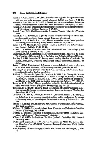 298 Race, Evolution, and Behavior
Rushton, J. P , & Ankney, C . D . (1996). Brain size and cognitive ability: Correlations
with age, sex, social class, and race. Psychonomic Bulletin and Review, 3, 21-36.
Rushton, J. P., & Osborne, R. T. (1995). Genetic and environmental contributions to
cranial capacity estimated in black and white adolescents. Intelligence, 20, 1-13.
Russell, D . A . (1983). Exponential evolution: Implications for intelligent extraterres­
trial life. Advances in Space Research, 3, 95-103.
Russell, D . A . (1989). The Dinosaurs o fNorth America. Toronto: University of Toronto
Press.
Russell, R . J. H ., & Wells, P. A . (1994). Human assortative mating: questions con­
cerning genetic similarity theory. Animal Behaviour, 47, 463-64.
Russell, R. J. H ., & Wells, P. A . (1995). Human assortative mating: More questions
concerning genetic similarity theory. Animal Behaviour, 50, 550-53.
Salter, F. (1996, March). (Review of the book Race, Evolution, and Behavior.) Hu­
man Ethology Bulletin, 11 (1), 18-20.
Scriver, C . R. (1984). An evolutionary view of disease in man. Proceedings o f the
Royal Society o f London, B, 220, 273-98.
Snyderman, M . (1994, September 12). How to think about race. (Review of the books
The Evolution o f Racism and Race, Evolution, and Behavior.) National Review.
Sperling, S. (1994, November 28). Beating a dead monkey. (Review of the books The
M oral Animal, Race, Evolution, and Behavior, and The Evolution o f Racism.) The
Nation.
Taylor, J. (1994). Evolution and differences in human behavioral patterns. (Review
of the book Race, Evolution, and Behavior.) Mankind Quarterly, 35, 109-21.
Thiessen, D . (in press). (Review of the book Race, Evolution, and Behavior.) Euro­
pean Sociobiological Society Newsletter.
Tishkoff, S ., Dietzsch, E ., Speed, W , Pakstis, A . J., Kidd, J. R ., Cheung, K ., Bonné-
Tamir, B ., Santachiara-Benerecetti, A . S., Moral, P , Krings, M ., Pääbo, S ., Watson,
E ., Risch, N ., Jenkins, T., & Kidd, K . K . (1996). Global patterns of linkage dis­
equilibrium at the CD4 locus and modem human origins. Science, 271, 1380-87.
Tompkins, R . L . (1996a). Human population variability in relative dental develop­
ment. American Journal o f Physical Anthropology, 99, 79-102.
Tompkins, R. L . (1996b). Relative dental development of Upper Pleistocene homi­
nids compared to human population variation. American Journal o f Physical An­
thropology, 99, 103-18.
Underhill, P. A ., Lin, J., Zemans, R ., Oefner, P. J., & Cavalli-Sforza, L. L . (1996). A
pre-Columbian Y chromosome-specific transition and its implications for human
evolutionary history. Proceedings o f the National Academy o f Sciences, 93, 196­
200. /
Vernon, P. E. (1982). The Abilities and Achievements o f Orientals in North America.
New York: Academic.
Wahlsten, D . (1995). (Review of the book Race, Evolution, and Behavior.) Canadian
Journal o f Sociology, 20, 129-33.
Whitney, G . (in press). The return of racial science. (Review of the book Race, Evo­
lution, and Behavior.) Contemporary Psychology.
Wilson, E. O . (1975). Sociobiology: The New Synthesis. Cambridge, M A : Harvard
University Press.
World Health Organization. (1996). Global Programme on A ID S. The Current G lo­
bal Situation o f the HIV/AIDS Pandemic. Geneva, Switzerland: World Health
Organization.
Zindi, F. (1994). Differences in psychometric performance. The Psychologist, 7, 549­
52.
 