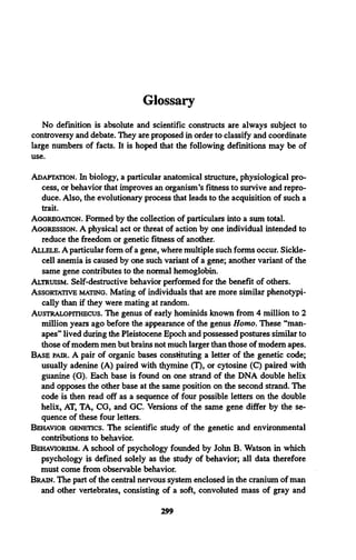Glossary
No definition is absolute and scientific constructs are always subject to
controversy and debate. They are proposed in order to classify and coordinate
large numbers of facts. It is hoped that the following definitions may be of
use.
Adaptation. In biology, a particular anatomical structure, physiological pro­
cess, or behavior that improves an organism’s fitness to survive and repro­
duce. Also, the evolutionary process that leads to the acquisition of such a
trait.
Aggregation. Formed by the collection of particulars into a sum total.
Aggression. A physical act or threat of action by one individual intended to
reduce the freedom or genetic fitness of another.
Allele.A particular form of a gene, where multiple such forms occur. Sickle­
cell anemia is caused by one such variant of a gene; another variant of the
same gene contributes to the normal hemoglobin.
Altruism. Self-destructive behavior performed for the benefit of others.
Assortattve mating. Mating of individuals that are more similar phenotypi­
cally than if they were mating at random.
Australopithecus. The genus of early hominids known from 4 million to 2
million years ago before the appearance of the genus Homo, These “man-
apes” lived during the Pleistocene Epoch and possessed postures similar to
those of modem men but brains not much larger than those of modem apes.
Base pair. A pair of organic bases constituting a letter of the genetic code;
usually adenine (A) paired with thymine (T), or cytosine (C) paired with
guanine (G). Each base is found on one strand of the DNA double helix
and opposes the other base at the same position on the second strand. The
code is then read off as a sequence of four possible letters on the double
helix, AT, TA, CG, and GC. Versions of the same gene differ by the se­
quence of these four letters.
Behavior genetics. The scientific study of the genetic and environmental
contributions to behavior.
Behaviorism. A school of psychology founded by John B. Watson in which
psychology is defined solely as the study of behavior; all data therefore
must come from observable behavior.
Brain. The part of the central nervous system enclosed in the cranium of man
and other vertebrates, consisting of a soft, convoluted mass of gray and
299
 