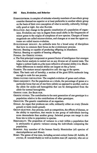 Ethnocentrism.A complex of attitudes whereby members of one ethnic group
consider themselves superior or at least preferable to another ethnic group
on the basis of their own conception of what is socially, culturally, biologi­
cally good or right. See also Racism.
Evolution. Any change in the genetic constitution of a population of organ­
isms. Evolution can vary in degree from small shifts in the frequencies of
minor genes to the origins of complexes of new species. Changes of lesser
magnitude are called microevolution, and changes at or near the upper ex­
treme are called macro-evolution.
Evolutionary biology. An umbrella term for a broad array of disciplines
that have in common their focus on the evolutionary process.
Fecund. Bearing or capable of producing offspring in abundance.
Fertile. Bearing or capable of bearing offspring.
Fitness. See Genetic fitness.
g. The first principal component or general factor of intelligence that emerges
when factor analysis is carried out on any diverse set of mental tests. The
higher a subtest loads on g the more reflective of mental ability it is. Black-
white differences in mental ability are largest on the g factor.
Gamete. The mature sexual reproductive cell: the egg or the sperm.
Gene. The basic unit of heredity; a section of the giant DNA molecule long
enough to code for one protein.
Gene-culture coevolution. The coupled evolution of genes and culture.
Gene frequency. For the population as a whole, the percentage of genes at a
particular locus that are of one form (allele) as opposed to another, such as
the allele for sickle-cell hemoglobin that can be distinguished from the
allele for normal hemoglobin.
Genetic code. See Base pair.
Genetic fitness. The contribution to the next generation of one genotype in a
population relative to the contributions of other genotypes.
Genotype. The genetic constitution of an organism.
Gonad. An organ that produces sex cells; ordinarily either an ovary (female
gonad) or testis (male gonad).
Group selection.Any process, such as competition, the effects of disease, or
the ability to reproduce, that results in one group of individuals leaving
more descendants than another group. Selected groups can range in size
from kin to tribe to population to species.
Heritability. The proportion of variance in a trait within a population that
is attributable to genetic variance among the individuals composing the
population.
Hominid. Any member of the human family Hominidae (all species of
Australopithecus and Homo).
Homo. The genus of true men, including several extinct forms (H. habilis, H.
erectus, H. neanderthalis) as well as modem man (H. sapiens), who are or
302 Race, Evolution, and Behavior
 