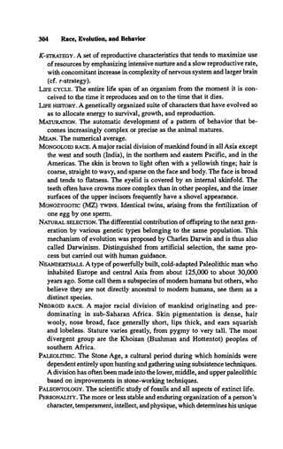 304 Race, Evolution, and Behavior
A
T
-strategy. A set of reproductive characteristics that tends to maximize use
of resources by emphasizing intensive nurture and a slow reproductive rate,
with concomitant increase in complexity of nervous system and larger brain
(cf. r-strategy).
Life cycle. The entire life span of an organism from the moment it is con­
ceived to the time it reproduces and on to the time that it dies.
Life history. A genetically organized suite of characters that have evolved so
as to allocate energy to survival, growth, and reproduction.
Maturation. The automatic development of a pattern of behavior that be­
comes increasingly complex or precise as the animal matures.
Mean. The numerical average.
Mongoloid race.A major racial division of mankind found in all Asia except
the west and south (India), in the northern and eastern Pacific, and in the
Americas. The skin is brown to light often with a yellowish tinge; hair is
coarse, straight to wavy, and sparse on the face and body. The face is broad
and tends to flatness. The eyelid is covered by an internal skinfold. The
teeth often have crowns more complex than in other peoples, and the inner
surfaces of the upper incisors frequently have a shovel appearance.
Monozygotic (MZ) twins. Identical twins, arising from the fertilization of
one egg by one sperm.
Natural selection.The differential contribution of offspring to the next gen­
eration by various genetic types belonging to the same population. This
mechanism of evolution was proposed by Charles Darwin and is thus also
called Darwinism. Distinguished from artificial selection, the same pro­
cess but carried out with human guidance.
Neanderthals.A type of powerfully built, cold-adapted Paleolithic man who
inhabited Europe and central Asia from about 125,000 to about 30,000
years ago. Some call them a subspecies of modem humans but others, who
believe they are not directly ancestral to modem humans, see them as a
distinct species.
Negroid race. A major racial division of mankind originating and pre­
dominating in sub-Saharan Africa. Skin pigmentation is dense, hair
wooly, nose broad, face generally short, lips thick, and ears squarish
and lobeless. Stature varies greatly, from pygmy to very tall. The most
divergent group are the Khoisan (Bushman and Hottentot) peoples of
southern Africa.
Paleolithic. The Stone Age, a cultural period during which hominids were
dependent entirely upon hunting and gathering using subsistence techniques.
A division has often been made into the lower, middle, and upper paleolithic
based on improvements in stone-working techniques.
Paleontology. The scientific study of fossils and all aspects of extinct life.
Personality. The more or less stable and enduring organization of a person’s
character, temperament, intellect, and physique, which determines his unique
 