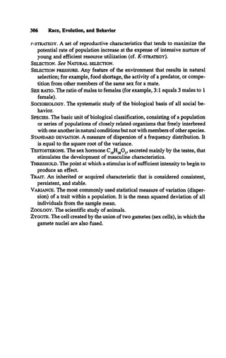 r-STRATEGY. A set of reproductive characteristics that tends to maximize the
potential rate of population increase at the expense of intensive nurture of
young and efficient resource utilization (cf. ^ -strategy).
Selection. See Natural selection.
Selection pressure. Any feature of the environment that results in natural
selection; for example, food shortage, the activity of a predator, or compe­
tition from other members of the same sex for a mate.
Sex ratio. The ratio of males to females (for example, 3:1 equals 3 males to 1
female).
Sociobiology. The systematic study of the biological basis of all social be­
havior.
Species. The basic unit of biological classification, consisting of a population
or series of populations of closely related organisms that freely interbreed
with one another in natural conditions but not with members of other species.
Standard deviation. A measure of dispersion of a frequency distribution. It
is equal to the square root of the variance.
Testosterone. The sex hormone C1
9
H28O2, secreted mainly by the testes, that
stimulates the development of masculine characteristics.
Threshold. The point at which a stimulus is of sufficient intensity to begin to
produce an effect.
Trait. An inherited or acquired characteristic that is considered consistent,
persistent, and stable.
Variance. The most commonly used statistical measure of variation (disper­
sion) of a trait within a population. It is the mean squared deviation of all
individuals from the sample mean.
Zoology. The scientific study of animals.
Zygote. The cell created by the union of two gametes (sex cells), in which the
gamete nuclei are also fused.
306 Race, Evolution, and Behavior
 