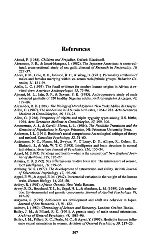References
Aboud, F. (1988). Children and Prejudice. Oxford: Blackwell.
Abramson, P. R., & Imari-Marquez, J. (1982). The Japanese-American: A cross-cul­
tural, cross-sectional study of sex guilt. Journal o f Research in Personality, 16,
227-37.
Ahem, F. M., Cole, R. E., Johnson, R. C., & Wong, B. (1981). Personality attributes of
males and females marrying within vs. across racial/ethnic groups. Behavior Ge­
netics, 11, 181-94.
Aiello, L. C. (1993). The fossil evidence for modem human origins in Africa: A re­
vised view. American Anthropologist, 95, 73-96.
Ajmani, M. L., Jain, S. P , & Saxena, S. K. (1985). Anthropometric study of male
extended genitalia of 320 healthy Nigerian adults. Anthropoligisher Anzeiger, 43,
179-86.
Alexander, R. D. (1987). The Biology o fMoral Systems. New York: Aldine de Gruyter.
Allen, G. (1987). The nondecline in U.S. twin birth rates, 1964-1983. Acta Geneticae
Medicae et Gemellologiae, 36, 313-23.
Allen, G. (1988). Frequency of triplets and triplet zygosity types among U.S. births,
1964. Acta Geneticae Medicae et Gemellologiae, 37, 299-306.
Ammerman, A. J., & Cavalli-Sforza, L. L. (1984). The Neolithic Transition and the
Genetics o f Populations in Europe. Princeton, NJ: Princeton University Press.
Anderson, J. L. (1991). Rushton’s racial comparisons: An ecological critique of theory
and method. Canadian Psychology, 32, 51-60.
Andreasen, N. C., Flaum, M., Swayze, V., O’Leary, D. S., Alliger, R., Cohen, G.,
Ehrhardt, J., & Yuh, W. T. C. (1993). Intelligence and brain structure in normal
individuals. American Journal o f Psychiatry, 150, 130-34.
Angel, M. (1993). Privilege and health—what is the connection? New England Jour­
nal o f Medicine, 329, 126-27.
Ankney, C. D. (1992). Sex differences in relative brain size: The mismeasure of woman,
too? Intelligence, 16, 329-36.
Anthony, W. S. (1977). The development of extraversion and ability. British Journal
o f Educational Psychology, 47, 193-96.
Appel, F. W., & Appel, E. M. (1942). Intracranial variation in the weight of the human
brain. Human Biology, 14, 235-50.
Ardrey, R. (1961). African Genesis. New York: Bantam.
Arvey, R. D., Bouchard, T. J., Jr., Segal, N. L., & Abraham, L. M. (1989). Job satisfac­
tion: Environmental and genetic components. Journal o f Applied Psychology, 74,
187-92.
Asayama, S. (1975). Adolescent sex development and adult sex behavior in Japan.
Journal o f Sex Research, 11, 91-122.
Asimov, I. (1989). Chronology o f Science and Discovery. London: Grafton Books.
Bailey, J. M., & Pillard, R. C. (1991). A genetic study of male sexual orientation.
Archives o f General Psychiatry, 48, 1089-96.
Bailey, J. M., Pillard, R. C., Neale, M. C., & Agyei, Y. (1993). Heritable factors influ­
ence sexual orientation in women. Archives o f General Psychiatry, 50, 217-23.
307
 