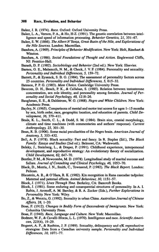 308 Race, Evolution, and Behavior
Baker, J. R. (1974). Race. Oxford: Oxford University Press.
Baker, L. A., Vemon, P. A., & Ho, H-Z. (1991). The genetic correlation between intel­
ligence and speed of information processing. Behavior Genetics, 21, 351-67.
Baker, S. W. (1866). The Albert N ’Yanza, Great Basin o f the Nile, and Explorations o f
the Nile Sources. London: Macmillan.
Bandura, A. (1969). Principles o fBehavior Modification. New York: Holt, Rinehart &
Winston.
Bandura, A. (1986). Social Foundations o f Thought and Action. Englewood Cliffs,
NJ: Prentice-Hall.
Barash, D. P. (1982). Sociobiology and Behavior (2nd ed.). New York: Elsevier.
Barnes, G. E., Malamuth, N. M., & Check, J. V. P. (1984). Personality and sexuality.
Personality and Individual Differences, 5, 159-72.
Barrett, P., & Eysenck, S. B. G. (1984). The assessment of personality factors across
25 countries. Personality and Individual Differences, 5, 615-32.
Bateson, P. P. G. (1983). Mate Choice. Cambridge University Press.
Baucom, D. H., Besch, P. K., & Callahan, S. (1985). Relation between testosterone
concentration, sex role identity, and personality among females. Journal o f Per­
sonality and Social Psychology, 48, 1218-26.
Baughman, E. E., & Dahlström, W. G. (1968). Negro and White Children. New York:
Academic Press.
Bayley, N. (1965). Comparisons of mental and motor test scores for ages 1-15 months
by sex, birth order, race, geographic location, and education of parents. Child De­
velopment, 36, 379-411.
Beals, K. L., Smith, C. L., & Dodd, S. M. (1984). Brain size, cranial morphology,
climate and time machines (with commentaries and authors* response). Current
Anthropology, 25, 301-30.
Bean, R. B. (1906). Some racial peculiarities of the Negro brain. American Journal o f
Anatomy, 5, 353-432.
Bell, A. P. (1978). Black sexuality: Fact and fancy. In R. Staples (Ed.), The Black
Family: Essays and Studies (2nd ed.). Belmont, CA: Wadsworth.
Belsky, J., Steinberg, L., & Draper, P. (1991). Childhood experience, interpersonal
development, and reproductive strategy: An evolutionary theory of socialization.
Child Development, 62, 647-70.
Bentler, P. M., & Newcombe, M. D. (1978). Longitudinal study of marital success and
failure. Journal o f Consulting and Clinical Psychology, 46, 1053-70.
Black, D., Morris, J. N., Smith, C., Townsend, P. (1982). The Black Report. London:
Pelican.
Blaustein, A. R., & O ’Hara, R. K. (1982). Kin recognition in Rana cascadae tadpoles:
Maternal and paternal effects. Animal Behaviour, 30, 1151-57.
Block, J. (1971). Lives Through Time. Berkeley, CA: Bancroft Books.
Block, J. (1981). Some enduring and consequential structures of personality. In A. I.
Rabin, J. Aronoff, A. M. Barclay, & R. A. Zucker (Eds.), Further Explorations in
Personality. New York: Wiley.
Bo, Z., & Wenxiu, G. (1992). Sexuality in urban China. Australian Journal o f Chinese
Affairs, 28, 1-20.
Boas, F. (1912). Changes in Bodily Form o f Descendents o f Immigrants. New York:
Columbia University Press.
Boas, F. (1940). Race, Language and Culture. New York: Macmillan.
Bodmer, W. E , & Cavalli-Sforza, L. L. (1970). Intelligence and race. Scientific Ameri­
can, 223(4), 19-29.
Bogaert, A. E , & Rushton, J. P. (1989). Sexuality, delinquency and r/K reproductive
strategies: Data from a Canadian university sample. Personality and Individual
Differences, 10, 1071-77.
 