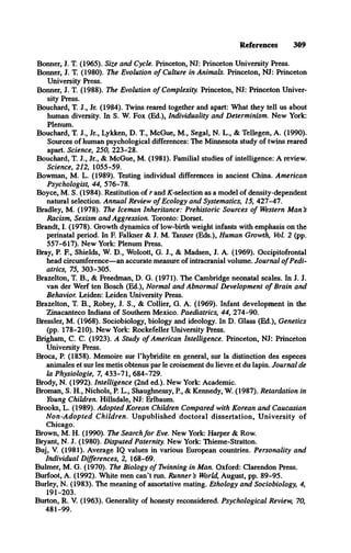 References 309
Bonner, J. T. (1965). Size and Cycle. Princeton, NJ: Princeton University Press.
Bonner, J. T. (1980). The Evolution o f Culture in Animals. Princeton, NJ: Princeton
University Press.
Bonner, J. T. (1988). The Evolution o f Complexity. Princeton, NJ: Princeton Univer­
sity Press.
Bouchard, T. J., Jr. (1984). Twins reared together and apart: What they tell us about
human diversity. In S. W. Fox (Ed.), Individuality and Determinism. New York:
Plenum.
Bouchard, T. J., Jr., Lykken, D. T., McGue, M., Segal, N. L., & Tellegen, A. (1990).
Sources of human psychological differences: The Minnesota study of twins reared
apart. Science, 250, 223-28.
Bouchard, T. J., Jr., & McGue, M. (1981). Familial studies of intelligence: A review.
Science, 212, 1055-59.
Bowman, M. L. (1989). Testing individual differences in ancient China. American
Psychologist, 44, 576-78.
Boyce, M. S. (1984). Restitution of r and ^-selection as a model of density-dependent
natural selection. Annual Review o f Ecology and Systematics, 15, 427-47.
Bradley, M. (1978). The Iceman Inheritance: Prehistoric Sources o f Western M an’
s
Racism, Sexism and Aggression. Toronto: Dorset.
Brandt, I. (1978). Growth dynamics of low-birth weight infants with emphasis on the
perinatal period. In F. Falkner & J. M. Tanner (Eds.), Human Growth, Vol. 2 (pp.
557-617). New York: Plenum Press.
Bray, P. E , Shields, W. D., Wolcott, G. J., & Madsen, J. A. (1969). Occipitofrontal
head circumference—an accurate measure of intracranial volume. Journal o f Pedi­
atrics, 75, 303-305.
Brazelton, T. B., & Freedman, D. G. (1971). The Cambridge neonatal scales. In J. J.
van der Werf ten Bosch (Ed.), Normal and Abnormal Development o f Brain and
Behavior. Leiden: Leiden University Press.
Brazelton, T. B., Robey, J. S., & Collier, G. A. (1969). Infant development in the
Zinacanteco Indians of Southern Mexico. Paediatrics, 44, 274-90.
Bressler, M. (1968). Sociobiology, biology and ideology. In D. Glass (Ed.), Genetics
(pp. 178-210). New York: Rockefeller University Press.
Brigham, C. C. (1923). A Study o f American Intelligence. Princeton, NJ: Princeton
University Press.
Broca, P. (1858). Memoire sur l’hybridite en general, sur la distinction des especes
animates et sur les metis obtenus par le croisement du lievre et du lapin. Journal de
la Physiologie, 7, 433-71, 684-729.
Brody, N. (1992). Intelligence (2nd ed.). New York: Academic.
Broman, S. H., Nichols, P. L., Shaughnessy, P , & Kennedy, W. (1987). Retardation in
Young Children. Hillsdale, NJ: Erlbaum.
Brooks, L. (1989). Adopted Korean Children Compared with Korean and Caucasian
N on-A dopted Children. U npublished doctoral dissertation, U niversity of
Chicago.
Brown, M. H. (1990). The Search fo r Eve. New York: Harper & Row.
Bryant, N. J. (1980). Disputed Paternity. New York: Thieme-Stratton.
Buj, V. (1981). Average IQ values in various European countries. Personality and
Individual Differences, 2, 168-69.
Bulmer, M. G. (1970). The Biology o f Twinning in Man. Oxford: Clarendon Press.
Burfoot, A. (1992). White men can’t run. Runner’
s World, August, pp. 89-95.
Burley, N. (1983). The meaning of assortative mating. Ethology and Sociobiology, 4,
191-203.
Burton, R. V. (1963). Generality of honesty reconsidered. Psychological Review, 70,
481-99.
 