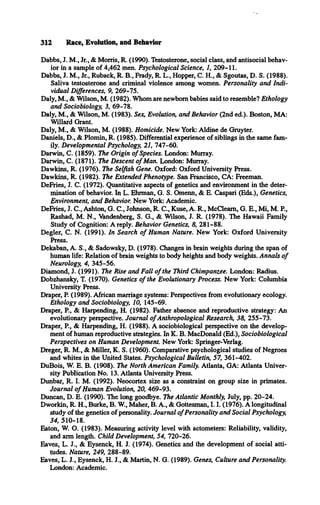 312 Race, Evolution, and Behavior
Dabbs, J. M., Jr., & Morris, R. (1990). Testosterone, social class, and antisocial behav­
ior in a sample of 4,462 men. Psychological Science, 1, 209-11.
Dabbs, J. M., Jr., Ruback, R. B., Frady, R. L., Hopper, C. H., & Sgoutas, D. S. (1988).
Saliva testosterone and criminal violence among women. Personality and Indi­
vidual Differences, 9, 269-75.
Daly, M., & Wilson, M. (1982). Whom are newborn babies said to resemble? Ethology
and Sociobiology, 3, 69-78.
Daly, M., & Wilson, M. (1983). Sex, Evolution, and Behavior (2nd ed.). Boston, MA:
Willard Grant.
Daly, M., & Wilson, M. (1988). Homicide. New York: Aldine de Gruyter.
Daniels, D., & Plomin, R. (1985). Differential experience of siblings in the same fam­
ily. Developmental Psychology, 21, 747-60.
Darwin, C. (1859). The Origin o f Species. London: Murray.
Darwin, C. (1871). The Descent o f Man. London: Murray.
Dawkins, R. (1976). The Selfish Gene. Oxford: Oxford University Press.
Dawkins, R. (1982). The Extended Phenotype. San Francisco, CA: Freeman.
DeFries, J. C. (1972). Quantitative aspects of genetics and environment in the deter­
mination of behavior. In L. Ehrman, G. S. Omenn, & E. Caspari (Eds.), Genetics,
Environment, and Behavior. New York: Academic.
DeFries, J. C., Ashton, G. C., Johnson, R. C., Kuse, A. R., McCleam, G. E., Mi, M. P.,
Rashad, M. N., Vandenberg, S. G., & Wilson, J. R. (1978). The Hawaii Family
Study of Cognition: A reply. Behavior Genetics, 8, 281-88.
Degler, C. N. (1991). In Search o f Human Nature. New York: Oxford University
Press.
Dekaban, A. S., & Sadowsky, D. (1978). Changes in brain weights during the span of
human life: Relation of brain weights to body heights and body weights. Annals o f
Neurology, 4, 345-56.
Diamond, J. (1991). The Rise and Fall o f the Third Chimpanzee. London: Radius.
Dobzhansky, T. (1970). Genetics o f the Evolutionary Process. New York: Columbia
University Press.
Draper, P. (1989). African marriage systems: Perspectives from evolutionary ecology.
Ethology and Sociobiology, 10, 145-69.
Draper, P., & Harpending, H. (1982). Father absence and reproductive strategy: An
evolutionary perspective. Journal o fAnthropological Research, 38, 255-73.
Draper, P., & Harpending, H. (1988). A sociobiological perspective on the develop­
ment of human reproductive strategies. In K. B. MacDonald (Ed.), Sociobiological
Perspectives on Human Development. New York: Springer-Verlag.
Dreger, R. M., & Miller, K. S. (1960). Comparative psychological studies of Negroes
and whites in the United States. Psychological Bulletin, 57, 361-402.
DuBois, W. E. B. (1908). The North American Family. Atlanta, GA: Atlanta Univer­
sity Publication No. 13. Atlanta University Press.
Dunbar, R. I. M. (1992). Neocortex size as a constraint on group size in primates.
Journal o f Human Evolution, 20, 469-93.
Duncan, D. E. (1990). The long goodbye. The Atlantic Monthly, July, pp. 20-24.
Dworkin, R. H., Burke, B. W , Maher, B. A., & Gottesman, 1.1. (1976). A longitudinal
study of the genetics of personality. Journal o fPersonality and Social Psychology,
34, 510-18.
Eaton, W. O. (1983). Measuring activity level with actometers: Reliability, validity,
and arm length. Child Development, 54, 720-26.
Eaves, L. J., & Eysenck, H. J. (1974). Genetics and the development of social atti­
tudes. Nature, 249, 288-89.
Eaves, L. J., Eysenck, H. J., & Martin, N. G. (1989). Genes, Culture and Personality.
London: Academic.
 