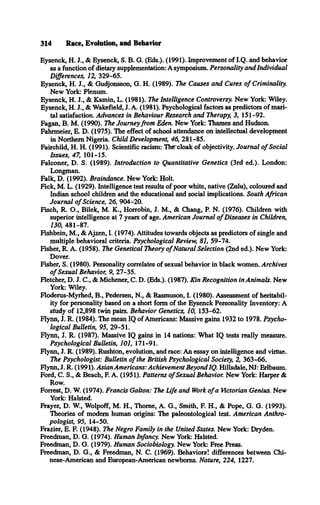 Eysenck, H. J., & Eysenck, S. B. G. (Eds.). (1991). Improvement of I.Q. and behavior
as a function of dietary supplementation: A symposium. Personality and Individual
Differences, 12, 329-65.
Eysenck, H. J., & Gudjonsson, G. H. (1989). The Causes and Cures o f Criminality.
New York: Plenum.
Eysenck, H. J., & Kamin, L. (1981). The Intelligence Controversy. New York: Wiley.
Eysenck, H. J., & Wakefield, J. A. (1981). Psychological factors as predictors of mari­
tal satisfaction. Advances in Behaviour Research and Therapy, 3, 151-92.
Fagan, B. M. (1990). The Journeyfrom Eden. New York: Thames and Hudson.
Fahrmeier, E. D. (1975). The effect of school attendance on intellectual development
in Northern Nigeria. Child Development, 46, 281-85.
Fairchild, H. H. (1991). Scientific racism: The'cloak of objectivity. Journal o f Social
Issues, 47, 101-15.
Falconer, D. S. (1989). Introduction to Quantitative Genetics (3rd ed.). London:
Longman.
Falk, D. (1992). Braindance. New York: Holt.
Fick, M. L. (1929). Intelligence test results of poor white, native (Zulu), coloured and
Indian school children and the educational and social implications. South African
Journal o f Science, 26, 904-20.
Fisch, R. O., Bilek, M. K., Horrobin, J. M., & Chang, P. N. (1976). Children with
superior intelligence at 7 years of age. American Journal o f Diseases in Children,
130, 481-87.
Fishbein, M., & Ajzen, I. (1974). Attitudes towards objects as predictors of single and
multiple behavioral criteria. Psychological Review, 81, 59-74.
Fisher, R. A. (1958). The Genetical Theory o f Natural Selection (2nd ed.). New York:
Dover.
Fisher, S. (1980). Personality correlates of sexual behavior in black women. Archives
o f Sexual Behavior, 9, 27-35.
Fletcher, D. J. C., & Michener, C. D. (Eds.). (1987). Kin Recognition in Animals. New
York: Wiley.
Floderus-Myrhed, B., Pedersen, N., & Rasmuson, I. (1980). Assessment of heritabil-
ity for personality based on a short form of the Eysenck Personality Inventory: A
study of 12,898 twin pairs. Behavior Genetics, 10, 153-62.
Flynn, J. R. (1984). The mean IQ of Americans: Massive gains 1932 to 1978. Psycho­
logical Bulletin, 95, 29-51.
Flynn, J. R. (1987). Massive IQ gains in 14 nations: What IQ tests really measure.
Psychological Bulletin, 101, 171-91.
Flynn, J. R. (1989). Rushton, evolution, and race: An essay on intelligence and virtue.
The Psychologist: Bulletin o f the British Psychological Society, 2, 363-66..
Flynn, J. R. (1991). Asian Americans: Achievement Beyond IQ. Hillsdale, NJ: Erlbaum.
Ford, C. S., & Beach, F. A. (1951). Patterns o f Sexual Behavior. New York: Harper &
Row.
Forrest, D. W. (1974). Francis Galton: The Life and Work o f a Victorian Genius. New
York: Halsted.
Frayer, D. W , Wolpoff, M. H., Thome, A. G., Smith, F. H., & Pope, G. G. (1993).
Theories of modem human origins: The paleontological test. American Anthro­
pologist, 95, 14-50.
Frazier, E. F. (1948). The Negro Family in the United States. New York: Dryden.
Freedman, D. G. (1974). Human Infancy. New York: Halsted.
Freedman, D. G. (1979). Human Sociobiology. New York: Free Press.
Freedman, D. G., & Freedman, N. C. (1969). Behavioral differences between Chi­
nese-American and European-American newborns. Nature, 224, 1227.
314 Race, Evolution, and Behavior
 