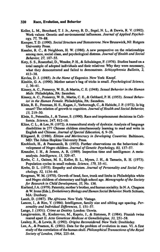 320 Race, Evolution, and Behavior
Keller, L. M., Bouchard, T. J. Jr., Arvey, R. D., Segal, N. L., & Dawis, R. V. (1992).
Work values: Genetic and environmental influences. Journal o f Applied Psychol­
ogy, 77, 79-88.
Kemper, T. D. (1990). Social Structure and Testosterone. New Brunswick, NJ: Rutgers
University Press.
Kessler, R. C., & Neighbors, H. W. (1986). A new perspective on the relationships
among race, social class, and psychological distress. Journal o f Health and Social
Behavior, 27, 107-55.
Kety, S. S., Rosenthal, D., Wender, P. H., & Schulsinger, F. (1976). Studies based on a
total sample of adopted individuals and their relatives: Why they were necessary,
what they demonstrated and failed to demonstrate. Schizophrenia Bulletin, 2,
413-38.
Kevles, D. J. (1985). In the Name o f Eugenics. New York: Knopf.
Kimble, G. A. (1990). Mother nature's bag of tricks is small. Psychological Science,
1, 36-41.
Kinsey, A. C., Pomeroy, W. B., & Martin, C. E. (1948). Sexual Behavior in the Human
Male. Philadelphia, PA: Saunders.
Kinsey, A. C., Pomeroy, W. B., Martin, C. E., & Gebhard, P. H. (1953). Sexual Behav­
ior in the Human Female. Philadelphia, PA: Saunders.
Klein, R. E., Freeman, H. E., Kagan, J., Yarborough, C., & Habicht, J. P. (1972). Is big
smart? The relation of growth to cognition. Journal o f Health and Social Behavior,
13, 219-50.
Klein, S., Petersilia, J., & Turner, S. (1990). Race and imprisonment decisions in Cali­
fornia. Science, 247, 812-16.
Kline, C. L., & Lee, N. (1972). A transcultural study of dyslexia: Analysis of language
disabilities in 277 Chinese children simultaneously learning to read and write in
English and Chinese. Journal o f Special Education, 6, 9-26.
Klitgaard, R. (1986). Elitism and Meritocracy in Developing Countries. Baltimore,
MD: The Johns Hopkins University Press.
Knobloch, H., & Pasamanik, B. (1953). Further observations on the behavioral de­
velopment of Negro children. Journal o f Genetic Psychology, 83, 137-57.
Kranzler, J. H., & Jensen, A. R. (1989). Inspection time and intelligence: A meta­
analysis. Intelligence, 13, 329-47.
Krebs, C. J., Gaines, M. S., Keller, B. L., Myers, J. H., & Tamarin, R. H. (1973).
Population cycles in small rodents. Science, 179, 35-41.
Krebs, D. L. (1975). Empathy and altruism. Journal o f Personality and Social Psy­
chology, 32, 1134-46.
Krogman, W. M. (1970). Growth of head, face, trunk and limbs in Philadelphia white
and Negro children of elementary and high school age. Monographs o f the Society
fo r Research in Child Development, 35, No. 136.
Kurland, J.A. (1979). Paternity, mother’s brother, and human sociality. In N. A. Chagnon
& W. Irons (Eds.), Evolutionary Biology and Human Social Behavior. North Scituate,
MA: Duxbury.
Lamb, D. (1987). The Africans. New York: Vintage.
Lancer, I., & Rim, Y. (1984). Intelligence, family size and sibling age spacing. Per­
sonality and Individual Differences, 5, 151-57.
Lange, J. (1931). Crime as Destiny. London: Unwin.
Langinvainio, H., Koskenvuo, M., Kaprio, J., & Sistonen, P. (1984). Finnish twins
reared apart II. Acta Geneticae Medicae et Gemellologiae, 33, 251-58.
Leakey, R., & Lewin, R. (1992). Origins Reconsidered New York: Doubleday.
Lee, A., & Pearson, K. (1901). Data for the problem of evolution in man. VI. A first
study of the correlation of the human skull. Philosophical Transactions o fthe Royal
Society o f London, 196A, 225-64.
 