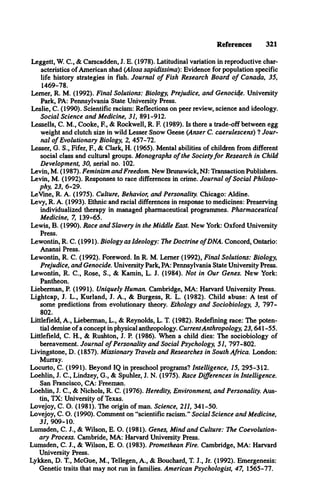 References 321
Leggett, W. C., & Carscadden, J. E. (1978). Latitudinal variation in reproductive char­
acteristics of American shad (Alosa sapidissima): Evidence for population specific
life history strategies in fish. Journal o f Fish Research Board o f Canada, 35,
1469-78.
Lemer, R. M. (1992). Final Solutions: Biology, Prejudice, and Genocide. University
Park, PA: Pennsylvania State University Press.
Leslie, C. (1990). Scientific racism: Reflections on peer review, science and ideology.
Social Science and Medicine, 31, 891-912.
Lessells, C. M., Cooke, E , & Rockwell, R. E (1989). Is there a trade-off between egg
weight and clutch size in wild Lesser Snow Geese (Anser C. caerulescens) *
1Jour­
nal o f Evolutionary Biology, 2, 457-72.
Lesser, G. S., Fifer, E , & Clark, H. (1965). Mental abilities of children from different
social class and cultural groups. Monographs o f the Society fo r Research in Child
Development, 30, serial no. 102.
Levin, M. (1987). Feminism and Freedom. New Brunswick, NJ: Transaction Publishers.
Levin, M. (1992). Responses to race differences in crime. Journal o f Social Philoso­
phy, 23, 6-29.
LeVine, R. A. (1975). Culture, Behavior, and Personality. Chicago: Aldine.
Levy, R. A. (1993). Ethnic and racial differences in response to medicines: Preserving
individualized therapy in managed pharmaceutical programmes. Pharmaceutical
Medicine, 7, 139-65.
Lewis, B. (1990). Race and Slavery in the Middle East. New York: Oxford University
Press.
Lewontin, R. C. (1991). Biology as Ideology: The Doctrine ofDNA. Concord, Ontario:
Anansi Press.
Lewontin, R. C. (1992). Foreword. In R. M. Lerner (1992), Final Solutions: Biology,
Prejudice, and Genocide. University Park, PA: Pennsylvania State University Press.
Lewontin, R. C., Rose, S., & Kamin, L. J. (1984). Not in Our Genes. New York:
Pantheon.
Lieberman, P. (1991). Uniquely Human. Cambridge, MA: Harvard University Press.
Lightcap, J. L., Kurland, J. A., & Burgess, R. L. (1982). Child abuse: A test of
some predictions from evolutionary theory. Ethology and Sociobiology, 3, 797­
802.
Littlefield, A., Lieberman, L., & Reynolds, L. T. (1982). Redefining race: The poten­
tial demise of a concept in physical anthropology. CurrentAnthropology, 23,641-55.
Littlefield, C. H., & Rushton, J. P. (1986). When a child dies: TTie sociobiology of
bereavement. Journal o f Personality and Social Psychology, 51, 797-802.
Livingstone, D. (1857). Missionary Travels and Researches in South Africa. London:
Murray.
Locurto, C. (1991). Beyond IQ in preschool programs? Intelligence, 15, 295-312.
Loehlin, J. C., Lindzey, G., & Spuhler, J. N. (1975). Race Differences in Intelligence.
San Francisco, CA: Freeman.
Loehlin, J. C., & Nichols, R. C. (1976). Heredity, Environment, and Personality. Aus­
tin, TX: University of Texas.
Lovejoy, C. O. (1981). The origin of man. Science, 211, 341-50.
Lovejoy, C. O. (1990). Comment on “scientific racism.” Social Science and Medicine,
31, 909-10.
Lumsden, C. J., & Wilson, E. O. (1981). Genes, Mind and Culture: The Coevolution­
ary Process. Cambride, MA: Harvard University Press.
Lumsden, C. J., & Wilson, E. O. (1983). Promethean Fire. Cambridge, MA: Harvard
University Press.
Lykken, D. T , McGue, M., Tellegen, A., & Bouchard, T. J., Jr. (1992). Emergenesis:
Genetic traits that may not run in families. American Psychologist, 47, 1565-77.
 