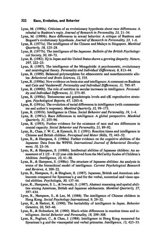 322 Race, Evolution, and Behavior
Lynn, M. (1989a). Criticism of an evolutionary hypothesis about race differences: A
rebuttal to Rushton’s reply. Journal o f Research in Personality, 23, 21-34.
Lynn, M. (1989b). Race differences in sexual behavior: A critique of Rushton and
Bogaert’s evolutionary hypothesis. Journal o f Research in Personality, 23, 1-6.
Lynn, R. (1977a). The intelligence of the Chinese and Malays in Singapore. Mankind
Quarterly, 18, 125-28.
Lynn, R. (1977b). The intelligence of the Japanese. Bulletin o f the British Psychologi­
cal Society, 30, 69-72.
Lynn, R. (1982). IQ in Japan and the United States shows a growing disparity. Nature,
297, 222-23.
Lynn, R. (1987). The intelligence of the Mongoloids: A psychometric, evolutionary
and neurological theory. Personality and Individual Differences, 8, 813-44.
Lynn, R. (1989). Balanced polymorphism for ethnocentric and nonethnocentric alle­
les. Behavioral and Brain Sciences, 12, 535.
Lynn, R. (1990a). New evidence on brain size and intelligence: A comment on Rushton
and Cain and Vanderwolf. Personality and Individual Differences, 11, 795-97.
Lynn, R. (1990b). The role of nutrition in secular increases in intelligence. Personal­
ity and Individual Differences, 11, 273-85.
Lynn, R. (1990c). Testosterone and gonadotropin levels and r/K reproductive strate­
gies. Psychological Reports, 67, 1203-6.
Lynn, R. (1991a). The evolution of racial differences in intelligence (with commentar­
ies and author's response). Mankind Quarterly, 32, 99-173.
Lynn, R. (1991b). Intelligence in China. Social Behavior and Personality, 19, 1-4.
Lynn, R. (1991c). Race differences in intelligence: A global perspective. Mankind
Quarterly, 31, 255-96.
Lynn, R. (1993). Further evidence for the existence of race and sex differences in
cranial capacity. Social Behavior and Personality, 21, 89-92.
Lynn, R., Chan, J. W. C., & Eysenck, H. J. (1991). Reaction times and intelligence in
Chinese and British children. Perceptual and Motor Skills, 72, 443-52.
Lynn, R., & Hampson, S. (1986a). Further evidence on the cognitive abilities of the
Japanese: Data from the WPPSI. International Journal o f Behavioral Develop­
ment, 10, 23-36.
Lynn, R., & Hampson, S. (1986b). Intellectual abilities of Japanese children: An as­
sessment of 2 1 /2 -8 1/2 year olds derived from the McCarthy Scales of Children’s
Abilities. Intelligence, 10, 41-58.
Lynn, R., & Hampson, S. (1986c). The structure of Japanese abilities: An analysis in
terms of the hierarchical model of intelligence. Current Psychological Research
and Reviews, 4, 309-22.
Lynn, R., Hampson, S., & Bingham, R. (1987). Japanese, British and American ado­
lescents compared for Spearman's g and for the verbal, numerical and visuo-spa-
tial abilities. Psychologia, 30, 137-44.
Lynn, R., Hampson, S. L., & Iwawaki, S. (1987). Abstract reasoning and spatial abili­
ties among American, British and Japanese adolescents. Mankind Quarterly, 27,
397-434.
Lynn, R., Hampson, S., & Lee, M. (1988). The intelligence of Chinese children in
Hong Kong. Social Psychology International, 9, 29-32.
Lynn, R., & Hattori, K. (1990). The heritability of intelligence in Japan. Behavior
Genetics, 20, 545-46.
Lynn, R., & Holmshaw, M. (1990). Black-white differences in reaction times and in­
telligence. Social Behavior and Personality, 18, 299-308.
Lynn, R., Pagliari, C., & Chan, J. (1988). Intelligence in Hong Kong measured for
Spearman’s g and the visuospatial and verbal primaries. Intelligence, 12, 423-33.
 