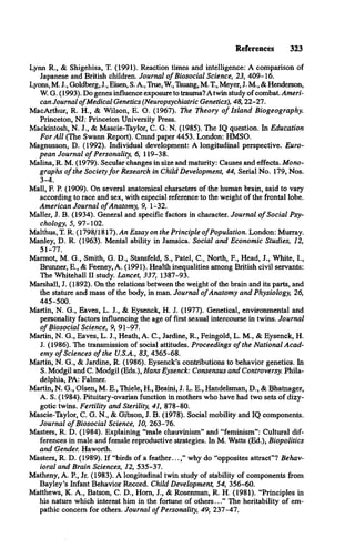References 323
Lynn R., & Shigehisa, T. (1991). Reaction times and intelligence: A comparison of
Japanese and British children. Journal o f Biosocial Science, 23, 409-16.
Lyons, M. J., Goldberg, J., Eisen, S. A., True, W., Tsuang, M. T., Meyer, J. M., & Henderson,
W. G. (1993). Do genes influence exposure to trauma? A twin study of combat. Ameri­
can Journal o fMedical Genetics (Neuropsychiatric Genetics), 48,22-27.
MacArthur, R. H., & Wilson, E. O. (1967). The Theory o f Island Biogeography.
Princeton, NJ: Princeton University Press.
Mackintosh, N. J., & Mascie-Taylor, C. G. N. (1985). The IQ question. In Education
For A ll (The Swann Report). Cmnd paper 4453. London: HMSO.
Magnusson, D. (1992). Individual development: A longitudinal perspective. Euro­
pean Journal o f Personality, 6, 119-38.
Malina, R. M. (1979). Secular changes in size and maturity: Causes and effects. Mono­
graphs o f the Societyfo r Research in Child Development, 44, Serial No. 179, Nos.
3-4.
Mall, F. P. (1909). On several anatomical characters of the human brain, said to vary
according to race and sex, with especial reference to the weight of the frontal lobe.
American Journal o fAnatomy, 9, 1-32.
Mailer, J. B. (1934). General and specific factors in character. Journal o f Social Psy­
chology, 5, 97-102.
Malthus, T. R. (1798/1817). An Essay on the Principle o fPopulation. London: Murray.
Manley, D. R. (1963). Mental ability in Jamaica. Social and Economic Studies, 12,
51-77.
Marmot, M. G., Smith, G. D., Stansfeld, S., Patel, C., North, F., Head, J., White, I.,
Brunner, E., & Feeney, A. (1991). Health inequalities among British civil servants:
The Whitehall II study. Lancet, 337, 1387-93.
Marshall, J. (1892). On the relations between the weight of the brain and its parts, and
the stature and mass of the body, in man. Journal o fAnatomy and Physiology, 26,
445-500.
Martin, N. G., Eaves, L. J., & Eysenck, H. J. (1977). Genetical, environmental and
personality factors influencing the age of first sexual intercourse in twins. Journal
o f Biosocial Science, 9, 91-97.
Martin, N. G., Eaves, L. J., Heath, A. C., Jardine, R., Feingold, L. M., & Eysenck, H.
J. (1986). The transmission of social attitudes. Proceedings o f the National Acad­
emy o f Sciences o f the U.S.A., 83, 4365-68.
Martin, N. G., & Jardine, R. (1986). Eysenck’s contributions to behavior genetics. In
S. Modgil and C. Modgil (Eds.), Hans Eysenck: Consensus and Controversy. Phila­
delphia, PA: Falmer.
Martin, N. G., Olsen, M. E., Thiele, H., Beaini, J. L. E., Handelsman, D., & Bhatnager,
A. S. (1984). Pituitary-ovarian function in mothers who have had two sets of dizy­
gotic twins. Fertility and Sterility, 41, 878-80.
Mascie-Taylor, C. G. N., & Gibson, J. B. (1978). Social mobility and IQ components.
Journal o f Biosocial Science, 10, 263-76.
Masters, R. D. (1984). Explaining “male chauvinism” and “feminism”: Cultural dif­
ferences in male and female reproductive strategies. In M. Watts (Ed.), Biopolitics
and Gender. Haworth.
Masters, R. D. (1989). If “birds of a feather...,” why do “opposites attract”? Behav­
ioral and Brain Sciences, 12, 535-37.
Matheny, A. P , Jr. (1983). A longitudinal twin study of stability of components from
Bayley’s Infant Behavior Record. Child Development, 54, 356-60.
Matthews, K. A., Batson, C. D., Hom, J., & Rosenman, R. H. (1981). “Principles in
his nature which interest him in the fortune of others...” The heritability of em­
pathic concern for others. Journal o f Personality, 49, 237-47.
 