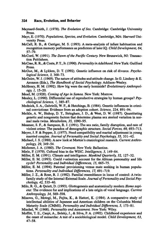 324 Race, Evolution, and Behavior
Maynard-Smith, J. (1978). The Evolution o f Sex. Cambridge: Cambridge University
Press.
Mayr, E. (1970). Populations, Species, and Evolution. Cambridge, MA: Harvard Uni­
versity Press.
McCall, R. B., & Carriger, M. S. (1993). A meta-analysis of infant habituation and
recognition memory performance as predictors of later IQ. Child Development, 64,
57-79.
McCord, W. (1991). The Dawn o f the Pacific Century. New Brunswick, NJ: Transac­
tion Publishers.
McCrae, R. R., & Costa, P. T., Jr. (1990). Personality in Adulthood. New York: Guilford
Press.
McGue, M., & Lykken, D. T. (1992). Genetic influence on risk of divorce. Psycho­
logical Science, 3, 368-73.
McGuire, W. J. (1969). The nature of attitudes and attitude change. In G. Lindzey & E.
Aronson (Eds.), The Handbook o f Social Psychology. Addison-Wesley.
McHenry, H. M. (1992). How big were the early hominids? Evolutionary Anthropol­
ogy, 1, 15-20.
Mead, M. (1928). Coming o fAge in Samoa. New York: Morrow.
Mealey, L. (1990). Differential use of reproductive strategies by human groups? Psy­
chological Science, 1, 385-87.
Mednick, S. A., Gabrielli, W. E , & Hutchings, B. (1984). Genetic influences in crimi­
nal convictions: Evidence from an adoption cohort. Science, 224, 891-94.
Meikle, A. W., Bishop, D. T , Stringham, J. D., & West, D. W. (1987). Quantitating
genetic and nongenetic factors that determine plasma sex steriod variation in nor­
mal male twins. Metabolism, 35, 1090-95.
Messner, S. F., & Sampson, R. J. (1991). The sex ratio, family disruption, and rate of
violent crime: The paradox of demographic structure. Social Forces, 69, 693-713.
Meyer, J. P. & Pepper, S. (1977). Need compatibility and marital adjustment in young
married couples. Journal o f Personality and Social Psychology, 35, 331-42.
Michael, J. S. (1988). A new look at Morton’s craniological research. Current Anthro­
pology, 29, 349-54.
Michener, J. A. (1980). The Covenant. New York: Ballantine.
Miele, F. (1979). Cultural bias in the WISC. Intelligence, 3, 149-64.
Miller, E. M. (1991). Climate and intelligence. Mankind Quarterly, 32, 127-32.
Miller, E. M. (1993). Could r-selection account for the African personality and life
cycle? Personality and Individual Differences, 15, 665-75.
Miller, E. M. (1994). Paternal provisioning versus mate seeking in human popula­
tions. Personality and Individual Differences, 17, 691-719.
Miller, J. Z., & Rose, R. J. (1982). Familial resemblance in locus of control: A twin-
family study of the Internal-External Scale. Journal o f Personality and Social Psy­
chology, 42, 535-40.
Milo, R. G., & Quiatt, D. (1993). Glottogenesis and anatomically modem Homo sapi­
ens: The evidence for and implications of a late origin of vocal language. Current
Anthropology, 34, 569-598.
Misawa, G., Motegi, M., Fujita, K., & Hattori, K. (1984). A comparative study of
intellectual abilities of Japanese and American children on the Columbia Mental
Maturity Scale (CMMS). Personality and Individual Differences, 5, 173-81.
Mischel, W. (1968). Personality and Assessment. New York: Wiley.
Moffitt, T. E., Caspi, A., Belsky, J., & Silva, P. A. (1992). Childhood experience and
the onset of menarche: A test of a sociobiological model. Child Development, 63,
47-58.
 