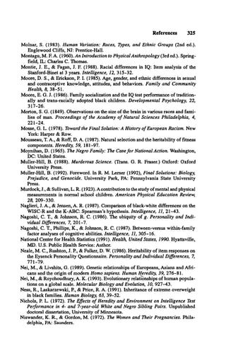 References 325
Molnar, S. (1983). Human Variation: Races, Types, and Ethnic Groups (2nd ed.).
Englewood Cliffs, NJ: Prentice-Hall.
Montagu, M. E A. (1960). An Introduction to Physical Anthropology (3rd ed.). Spring­
field, IL: Charles C. Thomas.
Montie, J. E., & Fagan, J. F. (1988). Racial differences in IQ: Item analysis of the
Stanford-Binet at 3 years. Intelligence, 12, 315-32.
Moore, D. S., & Erickson, P. I. (1985). Age, gender, and ethnic differences in sexual
and contraceptive knowledge, attitudes, and behaviors. Family and Community
Health, 8, 38-51.
Moore, E. G. J. (1986). Family socialization and the IQ test performance of tradition­
ally and trans-racially adopted black children. Developmental Psychology, 22,
317-26.
Morton, S. G. (1849). Observations on the size of the brain in various races and fami­
lies of man. Proceedings o f the Academy o f Natural Sciences Philadelphia, 4,
221-24.
Mosse, G. L. (1978). Toward the Final Solution: A History o f European Racism. New
York: Harper & Row.
Mousseau, T. A., & Roff, D. A. (1987). Natural selection and the heritability of fitness
components. Heredity, 59, 181-97.
Moynihan, D. (1965). The Negro Family: The Case fo r National Action. Washington,
DC: United States.
Muller-Hill, B. (1988). Murderous Science. (Trans. G. R. Fraser.) Oxford: Oxford
University Press.
Muller-Hill, B. (1992). Foreword. In R. M. Lerner (1992), Final Solutions: Biology,
Prejudice, and Genocide. University Park, PA: Pennsylvania State University
Press.
Murdock, J., & Sullivan, L. R. (1923). A contribution to the study of mental and physical
measurements in normal school children. American Physical Education Review,
28, 209-330.
Naglieri, J. A., & Jensen, A. R. (1987). Comparison of black-white differences on the
WISC-R and the K-ABC: Spearman’s hypothesis. Intelligence, 11, 21-43.
Nagoshi, C. T., & Johnson, R. C. (1986). The ubiquity of g. Personality and Indi­
vidual Differences, 7, 201-7.
Nagoshi, C. T., Phillips, K., & Johnson, R. C. (1987). Between-versus within-family
factor analyses of cognitive abilities. Intelligence, 11, 305-16.
National Center for Health Statistics (1991). Health, United States, 1990. Hyattsville,
MD. U.S. Public Health Service: Author.
Neale, M. C., Rushton, J. P., & Fulker, D. W. (1986). Heritability of item responses on
the Eysenck Personality Questionnaire. Personality and Individual Differences, 7,
771-79.
Nei, M., & Livshits, G. (1989). Genetic relationships of Europeans, Asians and Afri­
cans and the origin of modem Homo sapiens. Human Heredity, 39, 276-81.
Nei, M., & Roychoudhury, A. K. (1993). Evolutionary relationships of human popula­
tions on a global scale. Molecular Biology and Evolution, 10, 927-43.
Ness, R., Laskarzewski, P , & Price, R. A. (1991). Inheritance of extreme overweight
in black families. Human Biology, 63, 39-52.
Nichols, P. L. (1972). The Effects o f Heredity and Environment on Intelligence Test
Performance in 4- and 7-year-old White and Negro Sibling Pairs. Unpublished
doctoral dissertation, University of Minnesota.
Niswander, K. R., & Gordon, M. (1972). The Women and Their Pregnancies. Phila­
delphia, PA: Saunders.
 