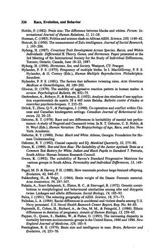 326 Race, Evolution, and Behavior
Nobile, P. (1982). Penis size: The difference between blacks and whites. Forum: In­
ternational Journal o f Human Relations, 11, 21-28.
Norman, C. (1985). Politics and science clash on African AIDS. Science, 230, 1140-42.
Notcutt, B. (1950). The measurement of Zulu intelligence. Journal o f Social Research,
1, 195-206.
Nyborg, H. (1987). Covariant Trait Development Across Species, Races, and Within
Individuals: Differential K Theory, Genes, and Hormones. Paper presented at the
3rd Meeting of the International Society for the Study of Individual Differences,
Toronto, Ontario, Canada, June 18-22, 1987.
Nyborg, H. (1994). Hormones, Sex, and Society. Westport, CT: Praeger.
Nyländer, P. P. S. (1975). Frequency of multiple births. In I. MacGillivray, P. P. S.
Nyländer, & G. Comey (Eds.), Human Multiple Reproduction. Philadelphia:
Saunders.
Nyländer, P. P. S. (1981). The factors that influence twinning rates. Acta Geneticae
Medicae et Gemellologiae, 30, 189-202.
Olweus, D. (1979). The stability of aggressive reaction pattern in human males: A
review. Psychological Bulletin, 86, 852-75.
Ombredane, A., Robaye, E , & Robaye, E. (1952). Analyse des resultats d’une applica­
tion experimentale du matrix 38 å 485 noirs Baluba. Bulletin contre d ’études et
reserches psychotechniques, 7, 235-55.
Orlick, T., Zhou, Q-Y., & Partington, J. (1990). Co-operation and conflict within Chi­
nese and Canadian kindergarten settings. Canadian Journal o f Behavioural Sci­
ences, 22, 20-25.
Osborne, R. T. (1978). Race and sex differences in heritability of mental test perfor­
mance: A study of Negroid and Caucasoid twins. In R. T. Osborne, C. E. Noble, &
N. Weyl (Eds.), Human Variation: The Biopsychology o fAge, Race, and Sex. New
York: Academic.
Osborne, R. T. (1980). Twins: Black and White. Athens, Georgia: Foundation for Hu­
man Understanding.
Osborne, R. T. (1992). Cranial capacity and IQ. Mankind Quarterly, 32, 275-80.
Owen, K. (1989). Test and Item Bias: The Suitability o f the Junior Aptitude Tests as a
Common Test Battery fo r White, Indian and Black Pupils in Standard 7. Pretoria,
South Africa: Human Science Research Council.
Owen, K. (1992). The suitability of Raven’s Standard Progressive M atrices for
various groups in South Africa. Personality and Individual Differences, 13, 149­
59.
Pagel, M. D. & Harvey, P. H. (1988). How mammals produce large-brained offspring.
Evolution, 42, 948-57.
Pakkenberg, H., & Voigt, J. (1964). Brain weight of the Danes: Forensic material.
Acta Anatomica, 56, 297-307.
Pakstis, A., Scarr-Salapatek, S., Elston, R. C., & Siervogel, R. (1972). Genetic contri­
butions to morphological and behavioural similarities among sibs and dizygotic
twins: Linkages and allelic differences. Social Biology, 19, 185-92.
Palca, J. (1991). The sobering geography of AIDS. Science, 18, 371-73.
Palinkas, L. A. (1984). Racial differences in accidental and violent deaths among U.S.
Navy personnel. U.S. Naval Health Research Center Report, Rep. No. 84-85.
Papiemik, E., Cohen, H., Richard, A., de Oca, M. M., & Feingold, J. (1986). Ethnic
differences in duration of pregnancy. Annals o f Human Biology, 13, 259-65.
Pappas, G., Queen, S., Hadden, W., & Fisher, G. (1993). The increasing disparity in
mortality between socioeconomic groups in the United States, 1960 and 1986. New
England Journal o f Medicine, 329, 103-9.
Passingham, R. E. (1979). Brain size and intelligence in man. Brain, Behavior and
Evolution, 16, 253-70.
 