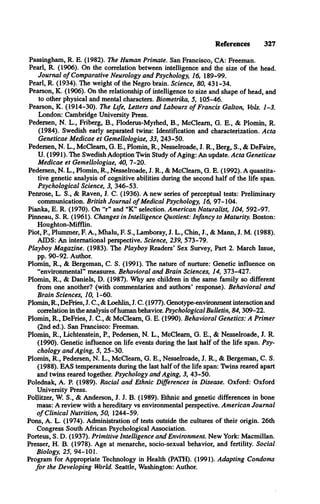 References 327
Passingham, R. E. (1982). The Human Primate. San Francisco, CA: Freeman.
Pearl, R. (1906). On the correlation between intelligence and the size of the head.
Journal o f Comparative Neurology and Psychology, 16, 189-99.
Pearl, R. (1934). The weight of the Negro brain. Science, 80, 431-34.
Pearson, K. (1906). On the relationship of intelligence to size and shape of head, and
to other physical and mental characters. Biometrika, 5, 105-46.
Pearson, K. (1914-30). The Life, Letters and Labours o f Francis Galton, Vols. 1-3.
London: Cambridge University Press.
Pedersen, N. L., Friberg, B., Flodems-Myrhed, B., McCleam, G. E., & Plomin, R.
(1984). Swedish early separated twins: Identification and characterization. Acta
Geneticae Medicae et Gemellologiae, 33, 243-50.
Pedersen, N. L., McCleam, G. E., Plomin, R., Nesselroade, J. R., Berg, S., & DeFaire,
U. (1991). The Swedish Adoption Twin Study of Aging: An update. Acta Geneticae
Medicae et Gemellologiae, 40, 7-20.
Pedersen, N. L., Plomin, R., Nesselroade, J. R., & McCleam, G. E. (1992). A quantita­
tive genetic analysis of cognitive abilities during the second half of the life span.
Psychological Science, 3, 346-53.
Penrose, L. S., & Raven, J. C. (1936). A new series of perceptual tests: Preliminary
communication. British Journal o f Medical Psychology, 16, 97-104.
Pianka, E. R. (1970). On “r” and “K** selection. American Naturalist, 104, 592-97.
Pinneau, S. R. (1961). Changes in Intelligence Quotient: Infancy to Maturity. Boston:
Houghton-Mifflin.
Piot, P , Plummer, F. A., Mhalu, F. S., Lamboray, J. L., Chin, J., & Mann, J. M. (1988).
AIDS: An international perspective. Science, 239, 573-79.
Playboy Magazine. (1983). The Playboy Readers* Sex Survey, Part 2. March Issue,
pp. 90-92. Author.
Plomin, R., & Bergeman, C. S. (1991). The nature of nurture: Genetic influence on
“environmental** measures. Behavioral and Brain Sciences, 14, 373-427.
Plomin, R., & Daniels, D. (1987). Why are children in the same family so different
from one another? (with commentaries and authors* response). Behavioral and
Brain Sciences, 10, 1-60.
Plomin, R., DeFries, J. C., & Loehlin, J. C. (1977). Genotype-environment interaction and
correlation in the analysis of human behavior. Psychological Bulletin, 8 4 ,309-22.
Plomin, R., DeFries, J. C., & McCleam, G. E. (1990). Behavioral Genetics: A Primer
(2nd ed.). San Francisco: Freeman.
Plomin, R., Lichtenstein, P , Pedersen, N. L., McCleam, G. E., & Nesselroade, J. R.
(1990). Genetic influence on life events during the last half of the life span. Psy­
chology and Aging, 5, 25-30.
Plomin, R., Pedersen, N. L., McCleam, G. E., Nesselroade, J. R., & Bergeman, C. S.
(1988). EAS temperaments during the last half of the life span: Twins reared apart
and twins reared together. Psychology and Aging, 3, 43-50.
Polednak, A. P. (1989). Racial and Ethnic Differences in Disease. Oxford: Oxford
University Press.
Pollitzer, W. S., & Anderson, J. J. B. (1989). Ethnic and genetic differences in bone
mass: A review with a hereditary vs environmental perspective. American Journal
o f Clinical Nutrition, 50, 1244-59.
Pons, A. L. (1974). Administration of tests outside the cultures of their origin. 26th
Congress South African Psychological Association.
Porteus, S. D. (1937). Primitive Intelligence and Environment. New York: Macmillan.
Presser, H. B. (1978). Age at menarche, socio-sexual behavior, and fertility. Social
Biology, 25, 94-101.
Program for Appropriate Technology in Health (PATH). (1991). Adapting Condoms
fo r the Developing World. Seattle, Washington: Author.
 