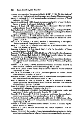328 Race, Evolution, and Behavior
Program for Appropriate Technology in Health (PATH). (1992). The Correlation o f
Penis Size to Condom Satisfaction. Discussion paper. Seattle, Washington: Author.
Raboch, J., & Bartak, V. (1981). Menarche and orgastic capacity. Archives o f Sexual
Behavior, 10, 379-82.
Raboch, J., & Mellan, J. (1979). Sexual development and activity of men with distur­
bances of somatic development. Andrologia, 11, 263-71.
Raven, J., & Court, J. H. (1989). Manual fo r Raven’
s Progressive Matrices and Vo­
cabulary Scales. Research Supplement 4. London: Lewis.
Raz, N., Torres, I. J., Spencer, W. D., Millman, D., Baertschi, J. C., & Sarpel, G. (1993).
Neuroanatomical correlates of age-sensitive and age-invariant cognitive abilities:
An in vivo MRI investigation. Intelligence, 17, 407-22.
Reed, T. E., & Jensen, A. R. (1993). Cranial capacity: New Caucasian data and com­
ments on Rushton’s claimed Mongoloid-Caucasoid brain-size differences. Intelli­
gence, 17, 423-31.
Reid, R. W., & Mulligan, J. H. (1923). Relation of cranial capacity to intelligence.
Journal o f the Royal Anthropological Institute, 53, 322-31.
Reiss, I. L. (1967). The Social Context o f Premarital Sexual Permissiveness. New
York: Holt, Rinehart & Winston.
Reynolds, V., Falger, V. S. E., & Vine, I. (Eds.). (1987). The Sociobiology o f Ethno-
centrism. London: Croom Helm.
Reynolds, V., & Tanner, R. E. S. (1983). The Biology o fReligion. New York: Longman.
Reznick, D. A., Bryga, H., & Endler, J. A. (1990). Experimentally induced life-history
evolution in a natural population. Nature, 346, 357-59.
Ricklan, D. E., & Tobias, P. V. (1986). Unusually low sexual dimorphism of endocra­
nial capacity in Zulu cranial series. American Journal o f Physical Anthropology,
71, 285-93.
Roberts, J. V., & Gabor, T. (1990). Lombrosian wine in a new bottle: Research on
crime and race. Canadian Journal o f Criminology, 32, 291-313.
Rodd, W. G. (1959). A cross cultural study of Taiwan’s Schools. Journal o f Social
Psychology, 50, 3-36.
Roff, D. A., & Mousseau, T. A. (1987). Quantitative genetics and fitness: Lessons
from Drosophila. Heredity, 58, 103-18.
Rosenthal, D. (1972). Three adoption studies of heredity in the schizophrenic disor­
ders. International Journal o f Mental Health, 1, 63-75.
Ross, R., Bernstein, L., Judd, H., Hanisch, R., Pike, M., & Henderson, B. (1986).
Serum testosterone levels in healthy young black and white men. Journal o f the
National Cancer Institute, 76, 45-48.
Rowe, D. C. (1986). Genetic and environmental components of antisocial behaviour:
A study of 265 twin pairs. Criminology, 24, 513-32.
Rowe, D. C. & Herstand, S. E. (1986). Familial influences on television viewing and
aggression: A sibling study. Aggressive Behavior, 12, 111-20.
Rowe, D. C. & Osgood, D. W. (1984). Heredity and sociological theories of delin­
quency: A reconsideration. American Sociological Review, 49, 526-40.
Rowe, D. C., Rodgers, J. L., Meseck-Bushey, S., & St. John, C. (1989). Sexual behav­
ior and nonsexual deviance: A sibling study of their relationship. Developmental
Psychology, 25, 61-69.
Rushton, J. P. (1976). Socialization and the altruistic behavior of children. Psycho­
logical Bulletin, 83, 898-913.
Rushton, J. P. (1980). Altruism, Socialization, and Society. Englewood Cliffs, NJ:
Prentice-Hall.
Rushton, J. P. (1984). Sociobiology: Toward a theory of individual and group differ­
ences in personality and social behavior (with commentaries and author’s response).
 