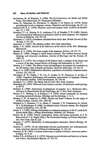 332 Race, Evolution, and Behavior
Snyderman, M., & Rothman, S. (1988). The IQ Controversy, the Media and Public
Policy. New Brunswick, NJ: Transaction Publishers.
Soma, H., Takayama, M., Kiyokawa, T., Akaeda, T., & Tokoro, K. (1975). Serum
gonadotropin levels in Japanese women. Obstetrics and Gynecology, 46, 311-12.
Sommerville, R. C. (1924). Physical, motor and sensory traits. Archives o f Psychol­
ogy, 12, 1-108.
Sorensen, T. I. A., Nielsen, G. G., Andersen, P. K., & Teasdale, T. W. (1988). Genetic
and environmental influences on premature death in adult adoptees. New England
Journal o f Medicine, 318, 727-32.
Spearman, C. (1910). Correlation calculated from faulty data. British Journal o f Psy­
chology, 3, 271-95.
Spearman, C. (1927). The Abilities o f Man. New York: Macmillan.
Speke, J. H. (1863). Journal o f the Discovery o f the Source o f the Nile. Edinburgh:
Blackwood.
Spitzka, E. A. (1903). The brain-weight of the Japanese. Science, 18, 371-73.
Staples, R. (1985). Changes in black family structure: The conflict between family
ideology and structural conditions. Journal o f Marriage and the Family, 47,
1005-13.
Steams, S. C. (1977). The evolution of life history traits: A critique of the theory and
a review of the data. Annual Review o f Ecology and Systematics, 8, 145-71.
Steams, S. C. (1984). The effects of size and phylogeny on patterns of covariation in
the life history traits of lizards and snakes. American Naturalist, 123, 56-72.
Steen, L. A. (1987). Mathematics education: A predictor of scientific competitiveness.
Science, 237, 251-53.
Stevenson, H. W., Stigler, J. W., Lee, S., Lucker, G. W., Kitanawa, S., & Hsu, C.
(1985). Cognitive performance and academic achievement of Japanese, Chinese
and American children. Child Development, 56, 718-34.
Stoddard, T. L. (1920). The Rising Tide o f Color. New York: Scribner.
Stoneking, M. (1993). DNAand recent human evolution. Evolutionary Anthropology,
2, 60-73.
Stotland, E. (1969). Exploratory investigations of empathy. In L. Berkowitz (Ed.),
Advances in Experimental Social Psychology, Vol. 4. New York: Academic.
Strayer, E R , Wareing, S., & Rushton, J. P. (1979). Social constraints on naturally
occurring preschool altruism. Ethology and Sociobiology, 1, 3-11.
Stringer, C. B., & Andrews, P. (1988). Genetic and fossil evidence for the origin of
modem humans. Science, 239, 1263-68.
Stunkard, A. J., Sorensen, T. I. A., Hanis, C., Teasdale, T. W., Chakraborty, R., Schull,
W. J., & Schulsinger, E (1986). An adoption study of human obesity. New England
Journal o f Medicine, 314, 193-98.
Suomi, S. J. (1982). Sibling relationships in nonhuman primates. In M. E. Lamb & B.
Sutton-Smith (Eds.), Sibling Relationships. Hillsdale, NJ: Erlbaum.
Surbey, M. K. (1990). Family composition, stress, and human menarche. In F. B.
Bercovitch & T. E. Zeigler (Eds.), The Socioendocrinology o f Primate Reproduc­
tion. New York: Alan R. Liss.
Susanne, C. (1977). Heritability of anthropological characters. Human Biology, 49,
573-80.
Susanne, C. (1979). On the relationship between psychometric and anthropometric
traits. American Journal o f Physical Anthropology, 51, 421-23.
Sussman, R. W. (1993). A current controversy in human evolution. American Anthro­
pologist, 95, 9-13.
Sutker, P. B., & Gilliard, R. S. (1970). Personal sexual attitudes and behavior in blacks
and whites. Psychological Reports, 27, 753-54.
 