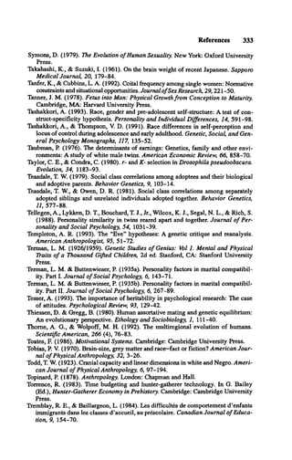 References 333
Symons, D. (1979). The Evolution o f Human Sexuality. New York: Oxford University
Press.
Takahashi, K., & Suzuki, I. (1961). On the brain weight of recent Japanese. Sapporo
Medical Journal, 20, 179-84.
Tanfer, K., & Cubbins, L. A. (1992). Coital frequency among single women: Normative
constraints and situational opportunities. Journal o fSex Research, 29,221 -50.
Tanner, J. M. (1978). Fetus into Man: Physical Growth from Conception to Maturity.
Cambridge, MA: Harvard University Press.
Tashakkori, A. (1993). Race, gender and pre-adolescent self-structure: A test of con­
struct-specificity hypothesis. Personality and Individual Differences, 14, 591-98.
Tashakkori, A., & Thompson, V. D. (1991). Race differences in self-perception and
locus of control during adolescence and early adulthood. Genetic, Social, and Gen­
eral Psychology Monographs, 117, 135-52.
Taubman, P. (1976). The determinants of earnings: Genetics, family and other envi­
ronments: A study of white male twins. American Economic Review, 66, 858-70.
Taylor, C. E., & Condra, C. (1980). r- and K- selection in Drosophila pseudoobscura.
Evolution, 34, 1183-93.
Teasdale, T. W. (1979). Social class correlations among adoptees and their biological
and adoptive parents. Behavior Genetics, 9, 103-14.
Teasdale, T. W., & Owen, D. R. (1981). Social class correlations among separately
adopted siblings and unrelated individuals adopted together. Behavior Genetics,
11, 577-88.
Tellegen, A., Lykken, D. T , Bouchard, T. J., Jr., Wilcox, K. J., Segal, N. L., & Rich, S.
(1988). Personality similarity in twins reared apart and together. Journal o f Per­
sonality and Social Psychology, 54, 1031-39.
Templeton, A. R. (1993). The “Eve” hypotheses: A genetic critique and reanalysis.
American Anthropologist, 95, 51-72.
Terman, L. M. (1926/1959). Genetic Studies o f Genius: Vol 1. Mental and Physical
lYaits o f a Thousand Gifted Children, 2d ed. Stanford, CA: Stanford University
Press.
Terman, L. M. & Buttenwieser, P. (1935a). Personality factors in marital compatibil­
ity. Part I. Journal o f Social Psychology, 6, 143-71.
Terman, L. M. & Buttenwieser, P. (1935b). Personality factors in marital compatibil­
ity. Part II. Journal o f Social Psychology, 6, 267-89.
Tesser, A. (1993). The importance of heritability in psychological research: The case
of attitudes. Psychological Review, 93, 129-42.
Thiessen, D. & Gregg, B. (1980). Human assortative mating and genetic equilibrium:
An evolutionary perspective. Ethology and Sociobiology, 1, 111-40.
Thome, A. G., & Wolpoff, M. H. (1992). The multiregional evolution of humans.
Scientific American, 266 (4), 76-83.
Toates, E (1986). Motivational Systems. Cambridge: Cambridge University Press.
Tobias, P. V. (1970). Brain-size, grey matter and race—
fact or fiction? American Jour­
nal o f Physical Anthropology, 32, 3-26.
Todd, T. W. (1923). Cranial capacity and linear dimensions in white and Negro. Ameri­
can Journal o f Physical Anthropology, 6, 97-194.
Topinard, P. (1878). Anthropology. London: Chapman and Hall.
Torrence, R. (1983). Time budgeting and hunter-gatherer technology. In G. Bailey
(Ed.), Hunter-Gatherer Economy in Prehistory. Cambridge: Cambridge University
Press.
Tremblay, R. E., & Baillargeon, L. (1984). Les difficultés de comportement d ’enfants
immigrants dans les classes d ’accueil, au prescolaire. Canadian Journal o f Educa­
tion, 9, 154-70.
 