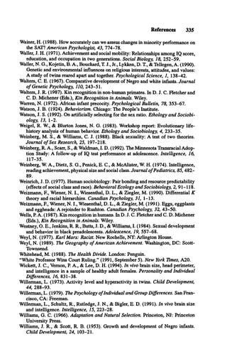 References 335
Wainer, H. (1988). How accurately can we assess changes in minority performance on
the SAT? American Psychologist, 43, 774-78.
Waller, J. H. (1971). Achievement and social mobility: Relationships among IQ score,
education, and occupation in two generations. Social Biology, 18, 252-59.
Waller, N. G., Kojetin, B. A., Bouchard, T. J., Jr., Lykken, D. T., & Tellegen, A. (1990).
Genetic and environmental influences on religious interests, attitudes, and values:
A study of twins reared apart and together. Psychological Science, 1, 138-42.
Walters, C. E. (1967). Comparative development of Negro and white infants. Journal
o f Genetic Psychology, 110, 243-51.
Walters, J. R. (1987). Kin recognition in non-human primates. In D. J. C. Fletcher and
C. D. Michener (Eds.), Kin Recognition in Animals. Wiley.
Warren, N. (1972). African infant precocity. Psychological Bulletin, 78, 353-67.
Watson, J. B. (1924). Behaviorism. Chicago: The People’s Institute.
Watson, J. S. (1992). On artificially selecting for the sex ratio. Ethology and Sociobi­
ology, 13, 1-2.
Weigel, R. W., & Blurton Jones, N. G. (1983). Workshop report: Evolutionary life-
history analysis of human behavior. Ethology and Sociobiology, 4, 233-35.
Weinberg, M. S., & Williams, C. J. (1988). Black sexuality: A test of two theories.
Journal o f Sex Research, 25, 197-218.
Weinberg, R. A., Scarr, S., & Waldman, I. D. (1992). The Minnesota Transracial Adop­
tion Study: A follow-up of IQ test performance at adolescence. Intelligence, 16,
117-35.
Weinberg, W. A., Dietz, S. G., Penick, E. C., & McAlister, W. H. (1974). Intelligence,
reading achievement, physical size and social class. Journal o fPediatrics, 85, 482­
89.
Weinrich, J. D. (1977). Human sociobiology: Pair bonding and resource predictability
(effects of social class and race). Behavioral Ecology and Sociobiology, 2, 91-118.
Weizmann, E , Wiener, N. I., Wiesenthal, D. L., & Ziegler, M. (1990). Differential K
theory and racial hierarchies. Canadian Psychology, 31, 1-13.
Weizmann, E , Wiener, N. I., Wiesenthal, D. L., & Ziegler, M. (1991). Eggs, eggplants
and eggheads: A rejoinder to Rushton. Canadian Psychology, 32, 43-50.
Wells, P. A. (1987). Kin recognition in humans. In D. J. C. Fletcher and C. D. Michener
(Eds.), Kin Recognition in Animals. Wiley.
Westney, O. E., Jenkins, R. R., Butts, J. D., & Williams, I. (1984). Sexual development
and behavior in black preadolescents. Adolescence, 19, 557-68.
Weyl, N. (1977). Karl Marx: Racist. New Rochelle, NY: Arlington House.
Weyl, N. (1989). The Geography o f American Achievement. Washington, DC: Scott-
Townsend.
Whitehead, M. (1988). The Health Divide. London: Penguin.
“White Professor Wins Court Ruling.” (1991, September 5). New York Times, A20.
Wickett, J. C., Vemon, P. A., & Lee, D. H. (1994). In vivo brain size, head perimeter,
and intelligence in a sample of healthy adult females. Personality and Individual
Differences, 16, 831-38.
Willerman, L. (1973). Activity level and hyperactivity in twins. Child Development,
44, 288-93.
Willerman, L. (1979). The Psychology o fIndividual and Group Differences. San Fran­
cisco, CA: Freeman.
Willerman, L., Schultz, R., Rutledge, J. N., & Bigler, E. D. (1991). In vivo brain size
and intelligence. Intelligence, 15, 223-28.
Williams, G. C. (1966). Adaptation and Natural Selection. Princeton, NJ: Princeton
University Press.
Williams, J. R., & Scott, R. B. (1953). Growth and development of Negro infants.
Child Development, 24, 103-21.
 